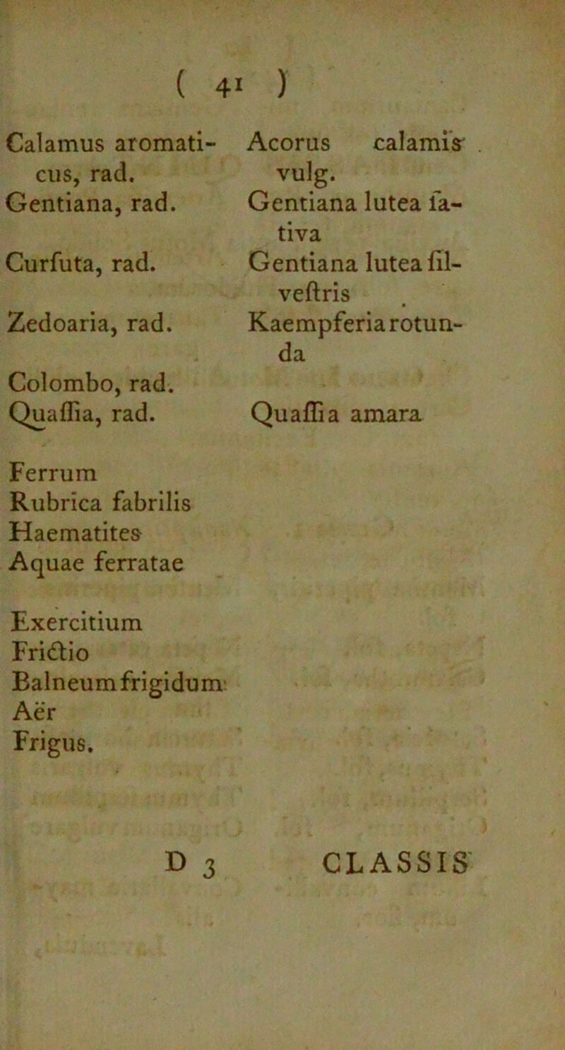 Calamus aromati- cus, rad. Gentiana, rad. Curfuta, rad. Zedoaria, rad. Colombo, rad. Quaffia, rad. Ferrum Rubrica fabrilis Haematites Aquae ferratae Exercitium Fri&io Balneum frigidum Aer Frigus. Acorus calamis' vulg. Gentiana lutea fa- tiva Gentiana lutea fil- veftris Kaempferia rotun- da Quaffia amara D 3 CLASSIS