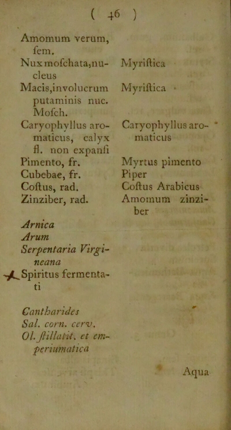 Amomum verum, fem. Nux mofchatajUU- deus Macis,involucrum putaminis nuc. Mofch. Caryophvllus aro- maticus, calyx fl. non expanli Piinento, fr. Cubebae, fr. Coftus, rad. Zinziber, rad. Amica Arum Serpentaria Virgi- neana -^Spiritus fermenta- ti Cantharides Sal. coni. cerv. Ol.JHllaPk. et em- peruimatica Myriftica Myriftica • Caryophyllus aro- ' maticus Myrtus pimcnto Piper Coftus Arabicus Amomum zinzi- ber Aqua