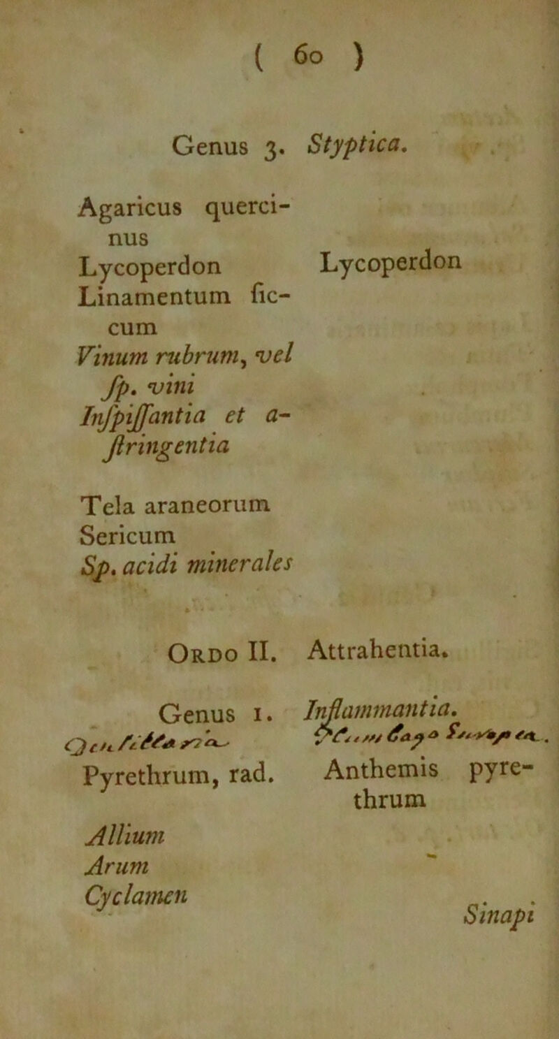( 6° ) Genus 3. Styptica. Agaricus querci- nus Lycoperdon Lycoperdon Linamentum fic- cum Vinum rubrum, vel fp. vini Infpijfantia et a- Jlringentia Tela araneorum Sericum Sp. acidi minerales Ordo II. Genus 1. Qt u /t/rt» ^ ^ Pyrethrum, rad. Allium Arum Cyclamen Attrahentia. Inflammantia. / /// day * . Anthemis pyre- thrum Sinapi