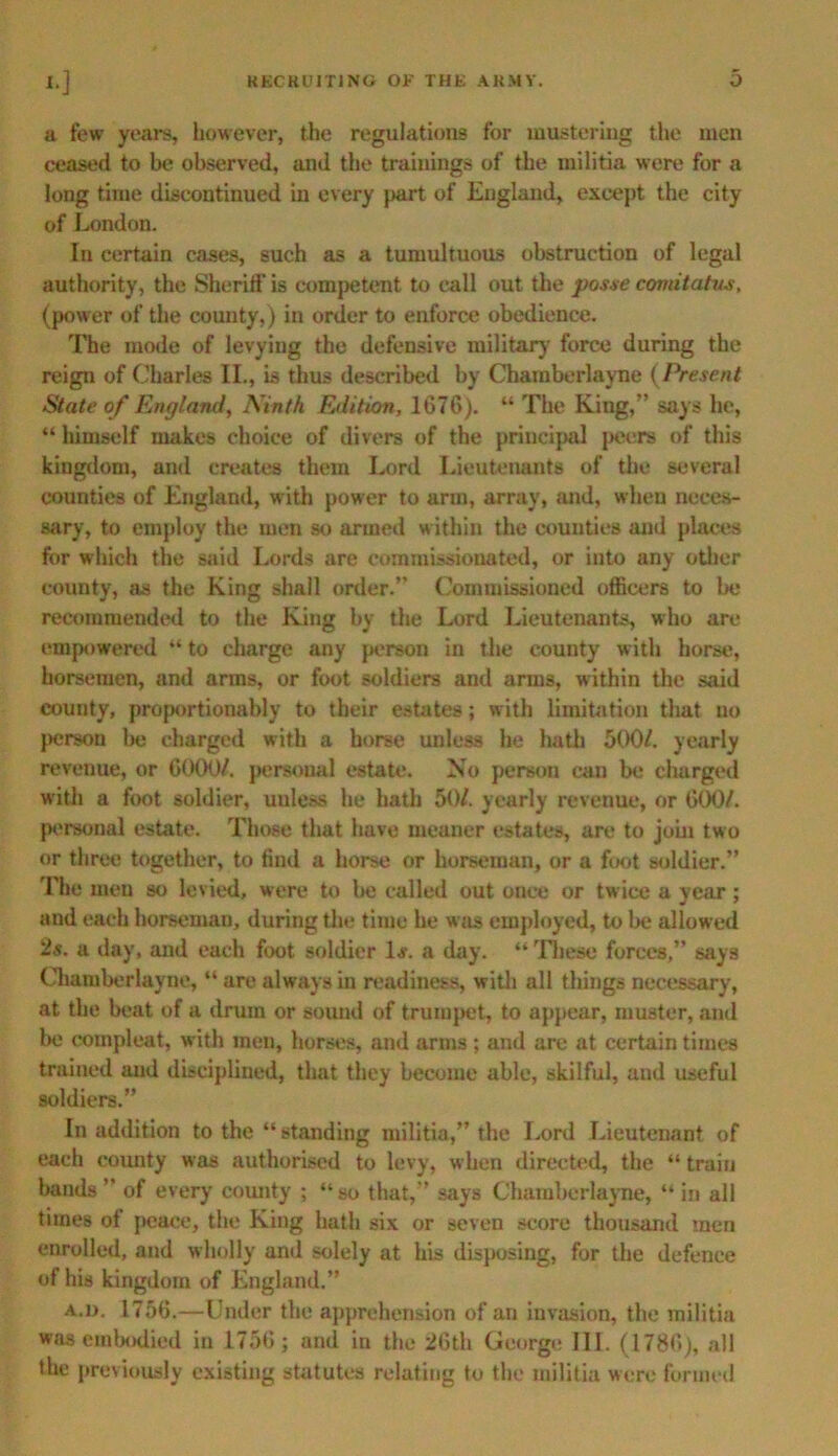 a few years, however, the regulations for mustering the men ceased to be observed, and the trainings of the militia were for a long time discontinued in every part of England, except the city of London. In certain cases, such as a tumultuous obstruction of legal authority, the Sheriff is competent to call out the posse comitatus, (power of the county,) in order to enforce obedience. The mode of levying the defensive military force during the reign of Charles II., is thus described by Chamberlayne (Present State of England, Ninth Edition, 1676). “ The King,” says he, “himself makes choice of divers of the principal peers of this kingdom, and creates them Lord Lieutenants of the several counties of England, with power to arm, array, mid, when neces- sary, to employ the men so armed within the counties and places for which the said Lords are comm issioua ted, or into any other county, as the King shall order.” Commissioned officers to be recommended to the King by the Lord Lieutenants, who are empowered “ to charge any person in the county with horse, horsemen, and arms, or foot soldiers and arms, within the said county, proportionably to their estates; with limitation that no person be charged with a horse unless he hath 500/. yearly revenue, or 6000/. personal estate. No person can be charged with a foot soldier, uuless he hath 50/. yearly revenue, or 600/. personal estate. Those that have meaner estates, are to join two or three together, to find a horse or horseman, or a foot soldier.” The men so levied, were to be called out once or twice a year ; and each horseman, during the time he was employed, to lie allowed 2s. a day, mid each foot soldier 1 s. a day. “ These forces,” says Chamberlayne, “ are always in readiness, with all things necessary, at the beat of a drum or sound of trumpet, to appear, muster, and be compleat, with men, horses, and arms ; and are at certain times trained and disciplined, that they become able, skilful, and useful soldiers.” In addition to the “ standing militia,” the Lord Lieutenant of each county was authorised to levy, when directed, the “ train bands ” of every county ; “so that,” says Chamberlayne, “ in all times of peace, the King hath six or seven score thousand men enrolled, and wholly and solely at his disposing, for the defence of his kingdom of England.” A.n. 1756.—Under the apprehension of an invasion, the militia was embodied in 1756; and in the 26th George III. (1786), all the previously existing statutes relating to the militia were formed