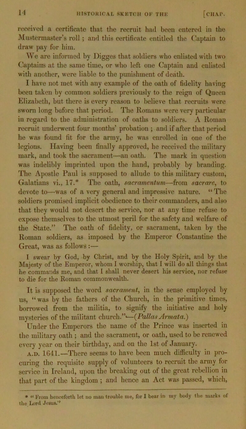 received a certificate that the recruit had been entered in the Muster master’s roll ; and this certificate entitled the Captain to draw pay for him. We are informed by Digges that soldiers who enlisted with two Captains at the same time, or who left one Captain and enlisted with another, were liable to the punishment of death. I have not met with any example of the oath of fidelity having been taken by common soldiers previously to the reign of Queen Elizabeth, but there is every reason to believe that recruits were sworn long before that period. The Romans were very particular in regard to the administration of oaths to soldiers. A Roman recruit underwent four months’ probation ; and if after that period he was found fit for the army, he was enrolled in one of the legions. Having been finally approved, he received the military mark, and took the sacrament—an oath. The mark in question was indelibly imprinted upon the hand, probably by branding. The Apostle Paul is supposed to allude to this military custom, Galatians vi., 17.* The oath, sacramentum—from sacrare, to devote to—was of a very general and impressive nature. “ The soldiers promised implicit obedience to their commanders, and also that they would not desert the service, nor at any time refuse to expose themselves to the utmost peril for the safety and welfare of the State.” The oath of fidelity, or sacrament, taken by the Roman soldiers, as imposed by the Emperor Constantine the Great, was as follows :— I swear by God, by Christ, and by the Holy Spirit, and by the Majesty of the Emperor, whom I worship, that I will do all things that he commands me, and that I shall never desert his service, nor refuse to die for the Roman commonwealth. It is supposed the word sacrament, in the sense employed by us, “was by the fathers of the Church, in the primitive times, borrowed from the militia, to signify the initiative and holy mysteries of the militant church.”1—(Pallas Armata.) Under the Emperors the name of the Prince was inserted in the military oath ; and the sacrament, or oath, used to be renewed every year on their birthday, and on the 1st of January. a.d. 1G41.—There seems to have been much difficulty in pro- curing the requisite supply of volunteers to recruit the army for service in Ireland, upon the breaking out of the great rebellion in that part of the kingdom ; and hence an Act was passed, which, * “ From henceforth let no man trouble me, for I bear in my body the marks ot the Lord Jesus.’’