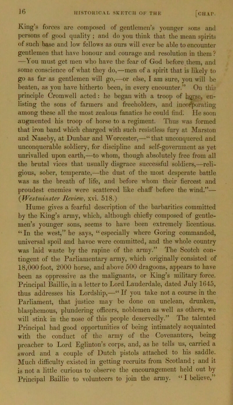 King’s forces arc composed of gentlemen’s younger sons and persons of good quality ; and do you think that the mean spirits of such base and low fellows as ours will ever be able to encounter gentlemen that have honour and courage and resolution in them ? —You must get men who have the fear of God before them, and some conscience of what they do,—men of a spirit that is likely to go as far as gentlemen will go,—or else, I am sure, you will be beaten, as you have hitherto been, in every encounter.” On this principle Cromwell acted: he began with a troop of horse, en- listing the sons of farmers and freeholders, and incorporating among these all the most zealous fanatics he could find, lie soon augmented his troop of horse to a regiment. Thus was formed that iron band which charged with such resistless fury at Marston and Naseby, at Dunbar and Worcester,—“that unconquered and unconquerable soldiery, for discipline and self-government as yet unrivalled upon earth,—to whom, though absolutely free from all the brutal vices that usually disgrace successful soldiers,—reli- gious, sober, temperate,—the dust of the most desperate battle was as the breath of life, and before whom their fiercest and proudest enemies were scattered like chaff before the wind.”— (Westminster Review, xvi. 518.) Hume gives a fearful description of the barbarities committed by the King’s army, which, although chiefly composed of gentle- men’s younger sons, seems to have been extremely licentious. “ In the west,” he says, “ especially where Goring commanded, universal spoil and havoc were committed, and the whole country was laid waste by the rapine of the army.” The Scotch con- tingent of the Parliamentary army, which originally consisted of 18,000 foot, 2000 horse, and above 500 dragoons, appears to have been as oppressive as the malignants, or King’s military force. Principal Baillie, in a letter to Lord Lauderdale, dated July 1645, thus addresses his Lordship,—“ If you take not a course in the Parliament, that justice may be done on unclean, drunken, blasphemous, plundering officers, noblemen as well as others, we will stink in the nose of this people deservedly.” The talented Principal had good opportunities of being intimately acquainted with the conduct of the army of the Covenanters, being preacher to Lord Eglinton’s corps, and, as he tells us, carried a sword and a couple of Dutch pistols attached to his saddle. Much difficulty existed in getting recruits from Scotland ; and it is not a little curious to observe the encouragement held out by Principal Baillie to volunteers to join the army. “ I believe,”