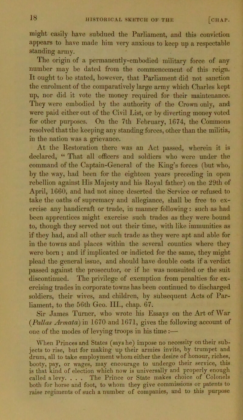 might easily have subdued the Parliament, and this conviction appears to have made him very anxious to keep up a respectable standing army. The origin of a permanently-embodied military force of any number may be dated from the commencement of this reign. It ought to be stated, however, that Parliament did not sanction the enrolment of the comparatively large army which Charles kept up, nor did it vote the money required for their maintenance. They were embodied by the authority of the Crown only, and were paid either out of the Civil List, or by diverting money voted for other purposes. On the 7th February, 1674, the Commons resolved that the keeping any standing forces, other than the militia, in the nation was a grievance. At the Restoration there was an Act passed, wherein it is declared, “ That all officers and soldiers who were under the command of the Captain-General of the King’s forces (but who, by the way, had been for the eighteen years preceding in open rebellion against Ilis Majesty and his Royal father) on the 29th of April, 1660, and had not since deserted the Service or refused to take the oaths of supremacy and allegiance, shall be free to ex- ercise any handicraft or trade, in manner following: such as had been apprentices might exercise such trades as they were bound to, though they served not out their time, with like immunities as if they had, and all other such trade as they were apt and able for in the towns and places within the several counties where they were born ; and if implicated or indicted for the same, they might plead the general issue, and should have double costs if a verdict passed against the prosecutor, or if he was nonsuited or the suit discontinued. The privilege of exemption from penalties for ex- ercising trades in corporate towns has been continued to discharged soldiers, their wives, and children, by subsequent Acts of Par- liament, to the 56th Geo. III., chap. 67. Sir James Turner, who wrote his Essays on the Art of War (Pallas Armatci) in 1670 and 1671, gives the following account of one of the modes of levying troops in his time:— When Princes and States (says he) impose no necessity on their sub- jects to rise, but for making up their armies invite, by trumpet and drum, all to take employment whom either the desire of honour, riches, booty, pay, or wages, may encourage to undergo their service, this is that kind of election which now is universally and properly enough called a levy. . . . The Prince or State makes choice of Colonels both for horse and foot, to whom they give commissions or patents to raise regiments of such a number of companies, and to this purpose