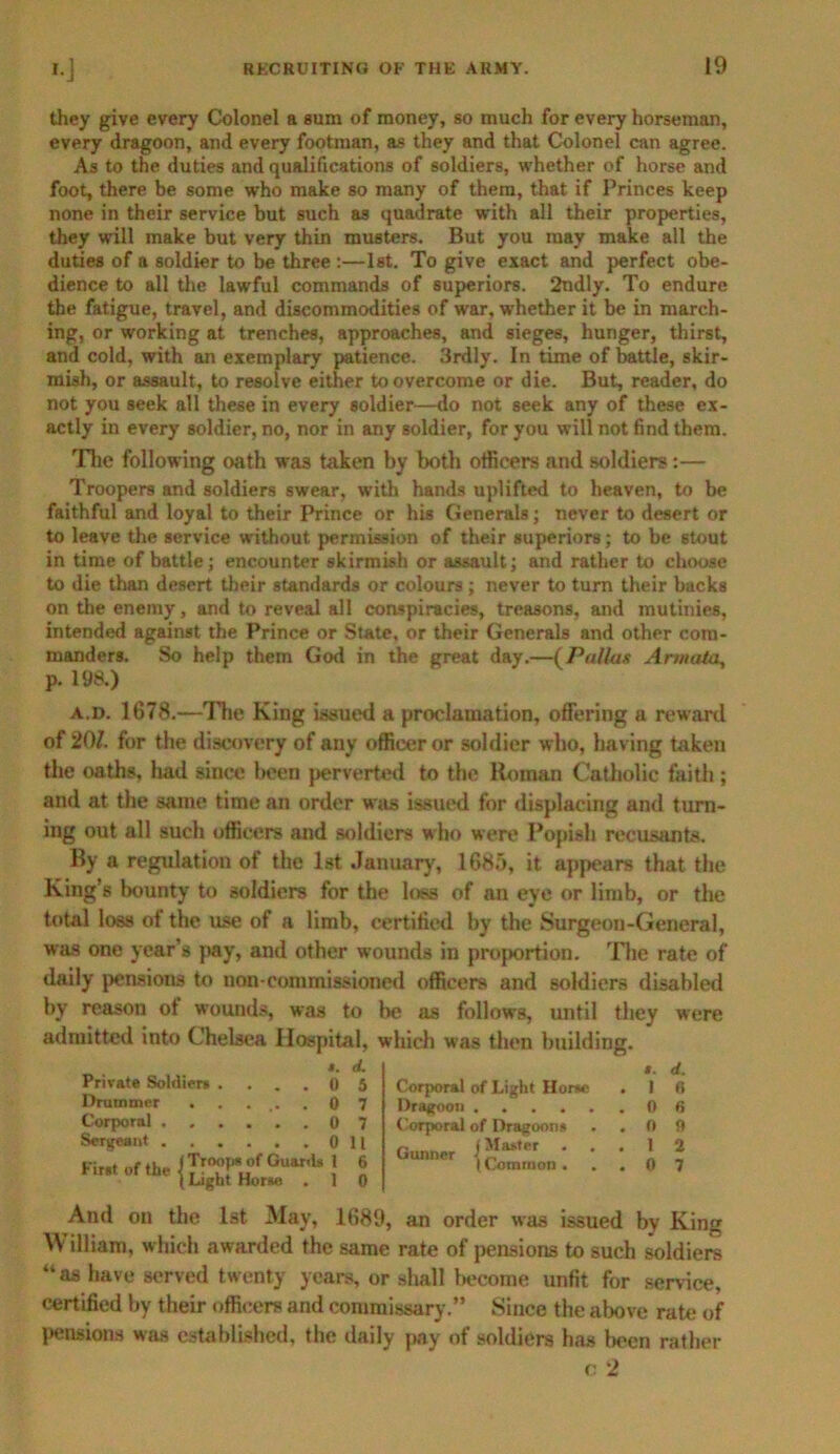 they give every Colonel a sum of money, so much for every horseman, every dragoon, and every footman, as they and that Colonel can agree. As to the duties and qualifications of soldiers, whether of horse and foot, there be some who make so many of them, that if Princes keep none in their service but such as quadrate with all their properties, they will make but very thin musters. But you may make all the duties of a soldier to be three :—1st. To give exact and perfect obe- dience to all the lawful commands of superiors. 2ndly. To endure the fatigue, travel, and discommodities of war, whether it be in march- ing, or working at trenches, approaches, and sieges, hunger, thirst, and cold, with an exemplary patience. 3rdly. In time of battle, skir- mish, or assault, to resolve either to overcome or die. But, reader, do not you seek all these in every soldier—do not seek any of these ex- actly in every soldier, no, nor in any soldier, for you will not find them. The following oath was taken by both officers and soldiers:— Troopers and soldiers swear, with hands uplifted to heaven, to be faithful and loyal to their Prince or his Generals; never to desert or to leave the service without permission of their superiors; to be stout in time of battle; encounter skirmish or assault; and rather to choose to die than desert their standards or colours; never to turn their backs on the enemy, and to reveal all conspiracies, treasons, and mutinies, intended against the Prince or State, or their Generals and other com- manders. So help them God in the great day.—(Pallas Annata, p. 198.) a.d. 1678.—The King issued a proclamation, offering a reward of 207. for the discovery of any officer or soldier who, having taken the oaths, had since been perverted to the Roman Catholic faith ; and at the same time an order was issued for displacing and turn- ing out all such officers and soldiers who were Popish recusants. By a regulation of the 1st January, 1685, it appears that the King’s bounty to soldiers for the loss of an eye or limb, or the total loss of the use of a limb, certified by the Surgeon-General, was one year’s pay, and other wounds in proportion. The rate of daily pensions to non-commissioned officers and soldiers disabled by reason ot wounds, was to be as follows, until they were admitted into Chelsea Hospital, which was then building. *. d. Private Soldiers . ... 0 5 Drummer ...... 0 7 Corporal ...... 0 7 SeTgeant 0 II First of the i Troop* of GuariU l 6 (Light Horse . 1 0 Corporal of Light Horse Dragoon Corporal of Dragoons Gunner * * I Common . ». d. I 0 0 6 0 9 1 2 0 7 And on the 1st May, 1689, an order was issued by King \\ illiam, which awarded the same rate of pensions to such soldiers “as have served twenty years, or shall become unfit for service, certified by their officers and commissary.” Since the above rate of pensions was established, the daily pay of soldiers has been rather o 2