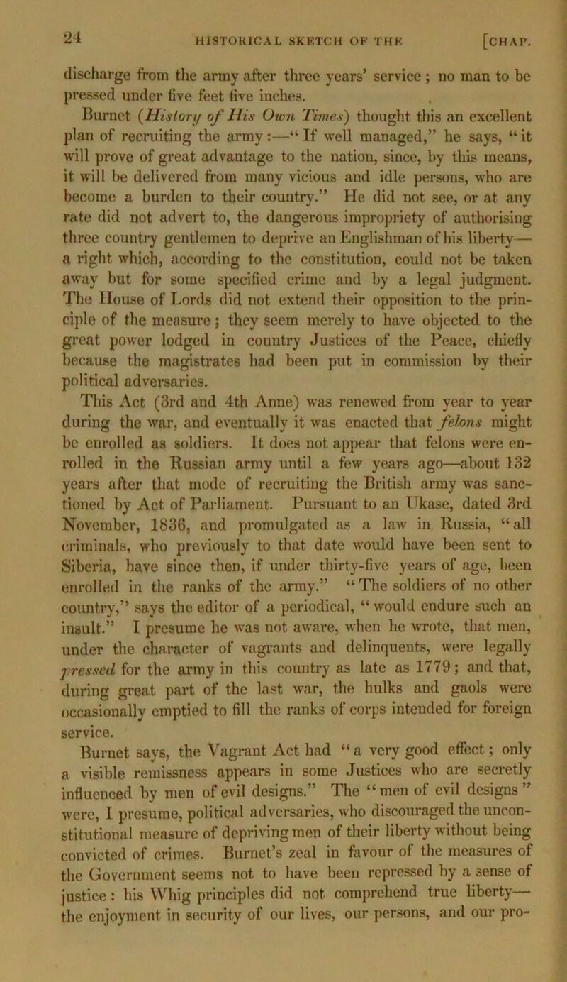 discharge from the army after three years’ service ; no man to be pressed under five feet five inches. Burnet (History of His Oam Times) thought this an excellent plan of recruiting the army:—“If well managed,” he says, “it will prove of great advantage to the nation, since, by this means, it will be delivered from many vicious and idle persons, who are become a burden to their country.” He did not see, or at any rate did not advert to, the dangerous impropriety of authorising three country gentlemen to deprive an Englishman of his liberty— a right which, according to the constitution, could not be taken away but for some specified crime and by a legal judgment. The House of Lords did not extend their opposition to the prin- ciple of the measure; they seem merely to have objected to the great power lodged in country Justices of the Peace, chiefly because the magistrates had been put in commission by their political adversaries. This Act (3rd and 4th Anne) was renewed from year to year during the war, and eventually it was enacted that felons might be enrolled as soldiers. It does not appear that felons were en- rolled in the Russian army until a few years ago—about 132 years after that mode of recruiting the British army was sanc- tioned by Act of Parliament. Pursuant to an Ukase, dated 3rd November, 1836, and promulgated as a law in Russia, “all criminals, who previously to that date would have been sent to Siberia, have since then, if under thirty-five years of age, been enrolled in the ranks of the army.” “ The soldiers of no other country,” says the editor of a periodical, “ would endure such an insult.” I presume he was not aware, when he wrote, that men, under the character of vagrants and delinquents, were legally pressed for the army in this country as late as 1779; and that, during great part of the last war, the hulks and gaols were occasionally emptied to fill the ranks of corps intended for foreign service. Burnet says, the Vagrant Act had “ a very good effect; only a visible remissness appears in some Justices who are secretly influenced by men of evil designs.” The “men of evil designs” were, I presume, political adversaries, who discouraged the uncon- stitutional measure of depriving men of their liberty without being convicted of crimes. Burnet’s zeal in favour of the measures of the Government seems not to have been repressed by a sense of justice: his Whig principles did not comprehend true liberty— the enjoyment in security of our lives, our persons, and our pro-