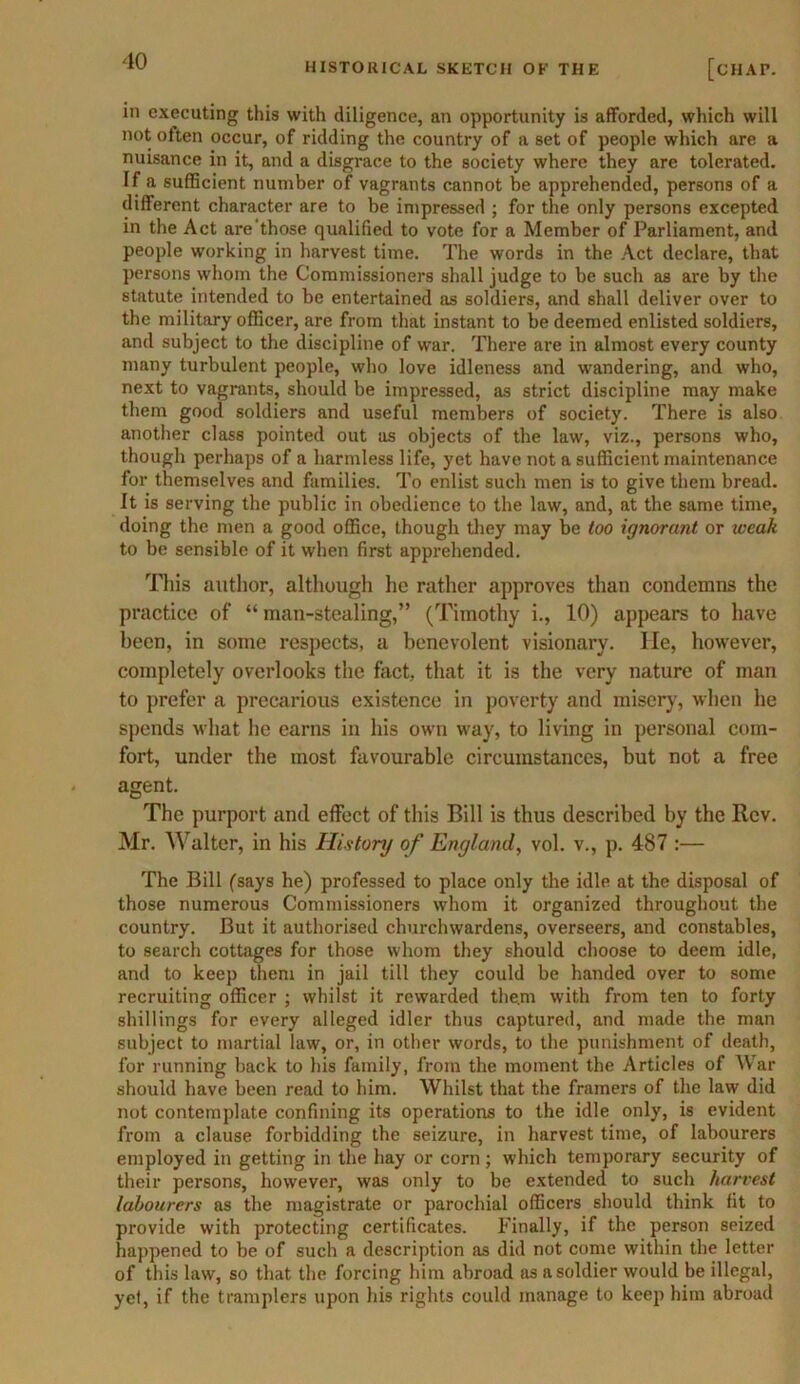 HISTORICAL SKETCH OF THE [chat. in executing this with diligence, an opportunity is afforded, which will not often occur, of ridding the country of a set of people which are a nuisance in it, and a disgrace to the society where they are tolerated. If a sufficient number of vagrants cannot be apprehended, persons of a different character are to be impressed ; for the only persons excepted in the Act are tbose qualified to vote for a Member of Parliament, and people working in harvest time. The words in the Act declare, that persons whom the Commissioners shall judge to be such as are by the statute intended to be entertained as soldiers, and shall deliver over to the military officer, are from that instant to be deemed enlisted soldiers, and subject to the discipline of war. There are in almost every county many turbulent people, who love idleness and wandering, and who, next to vagrants, should be impressed, as strict discipline may make them good soldiers and useful members of society. There is also another class pointed out as objects of the law, viz., persons who, though perhaps of a harmless life, yet have not a sufficient maintenance for themselves and families. To enlist such men is to give them bread. It is serving the public in obedience to the law, and, at the same time, doing the men a good office, though they may be loo ignorant or weak to be sensible of it when first apprehended. This author, although he rather approves than condemns the practice of “ man-stealing,” (Timothy i., 10) appears to have been, in some respects, a benevolent visionary, lie, however, completely overlooks the fact, that it is the very nature of man to prefer a precarious existence in poverty and misery, when he spends what he earns in his own way, to living in personal com- fort, under the most favourable circumstances, but not a free agent. The purport and effect of this Bill is thus described by the Rev. Mr. Walter, in his History of England, vol. v., p. 487 :— The Bill (says he) professed to place only the idle at the disposal of those numerous Commissioners whom it organized throughout the country. But it authorised churchwardens, overseers, and constables, to search cottages for those whom they should choose to deem idle, and to keep them in jail till they could be handed over to some recruiting officer ; whilst it rewarded the.m with from ten to forty shillings for every alleged idler thus captured, and made the man subject to martial law, or, in other words, to the punishment of death, for running back to his family, from the moment the Articles of War should have been read to him. Whilst that the framers of the law did not contemplate confining its operations to the idle only, is evident from a clause forbidding the seizure, in harvest time, of labourers employed in getting in the hay or corn ; which temporary security of their persons, however, was only to be extended to such harvest labourers as the magistrate or parochial officers should think fit to provide with protecting certificates. Finally, if the person seized happened to be of such a description as did not come within the letter of this law, so that the forcing him abroad as a soldier would be illegal, yel, if the tramplers upon his rights could manage to keep him abroad