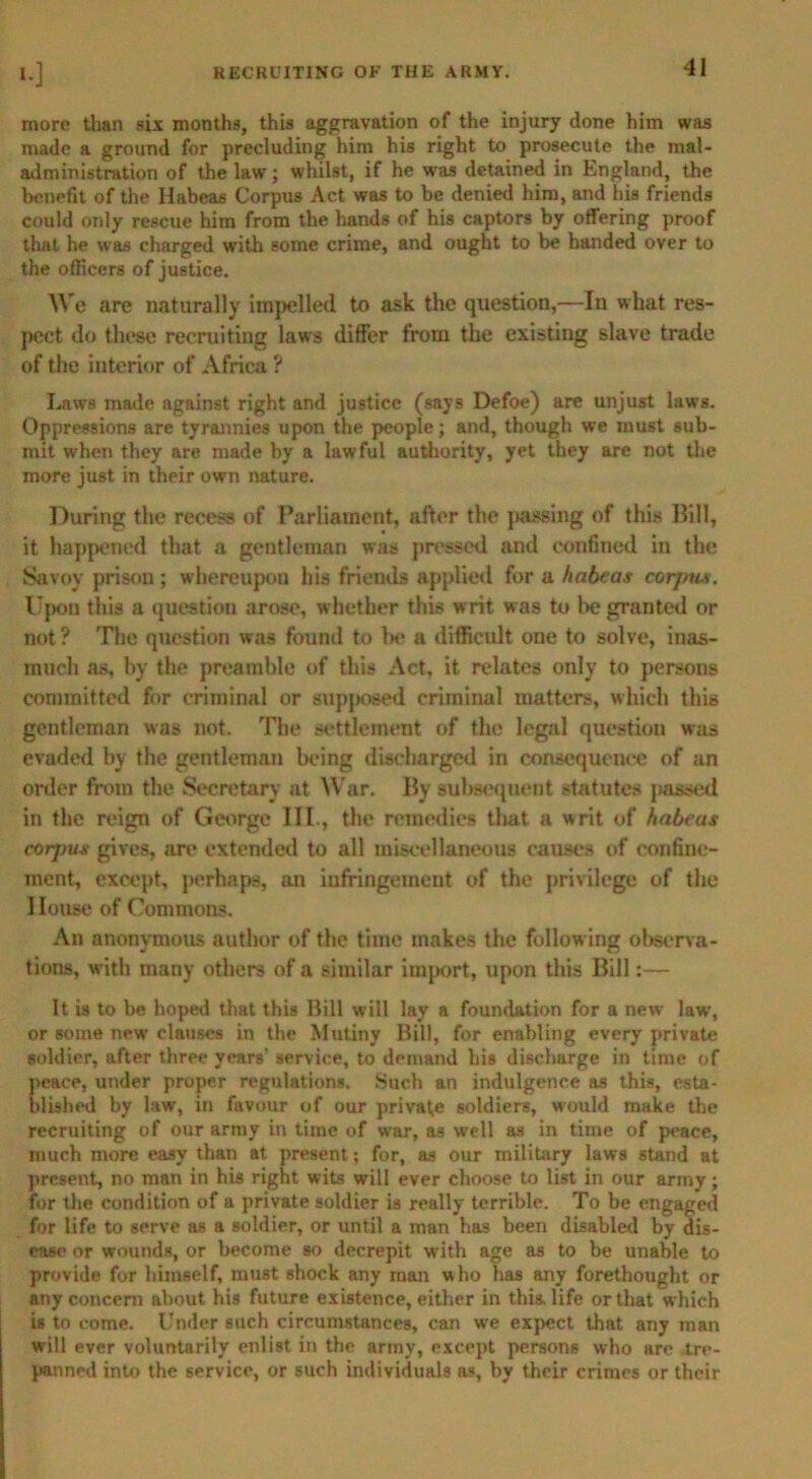 more than six months, this aggravation of the injury clone him was made a ground for precluding him his right to prosecute the mal- administration of the law; whilst, if he was detained in England, the benefit of the Habeas Corpus Act was to be denied him, and his friends could only rescue him from the hands of his captors by offering proof that he was charged with some crime, and ought to be handed over to the officers of justice. We are naturally impelled to ask the question,—In what res- pect do these recruiting laws differ from the existing slave trade of the interior of Africa ? Lnws made against right and justice (says Defoe) are unjust laws. Oppressions are tyrannies upon the people; and, though we must sub- mit when they are made by a lawful authority, yet they are not the more just in their own nature. During the recess of Parliament, after the jmssing of this Bill, it happened that a gentleman was pressed and confined in the Savoy prison ; whereupon his friends applied for a habeas corjrus. Upon this a question arose, whether this w rit was to be granted or not? The question was found to Ik* a difficult one to solve, inas- much as, by the preamble of this Act, it relates only to persons committed for criminal or supjiosed criminal matters, which this gentleman was not. The settlement of the legal question was evaded by the gentleman being discharged in consequence of an order from the Secretary at War. By subsequent statutes passed in the reign of George III., the remedies that a writ of habeas corjjus gives, are extended to all miscellaneous causes of confine- ment, except, perhaps, an infringement of the privilege of the House of Commons. An anonymous author of the time makes the following observa- tions, with many others of a similar import, upon this Bill:— It is to be hoped that this Bill will lay a foundation for a new law, or some new clauses in the Mutiny Bill, for enabling every private soldier, after three years' service, to demand his discharge in time of peace, under proper regulations. Such an indulgence as this, esta- blished by law, in favour of our private soldiers, would make the recruiting of our army in time of war, as well as in time of peace, much more easy than at present; for, as our military laws stand at present, no man in his right wits will ever choose to list in our army; for the condition of a private soldier is really terrible. To be engaged for life to serve as a soldier, or until a man has been disabled by dis- ease or wounds, or become so decrepit with age as to be unable to provide for himself, must shock any man who has any forethought or any concern about his future existence, either in this, life or that which is to come. Under such circumstances, can we expect that any man will ever voluntarily enlist in the army, except persons who are .tre- panned into the service, or such individuals as, by their crimes or their