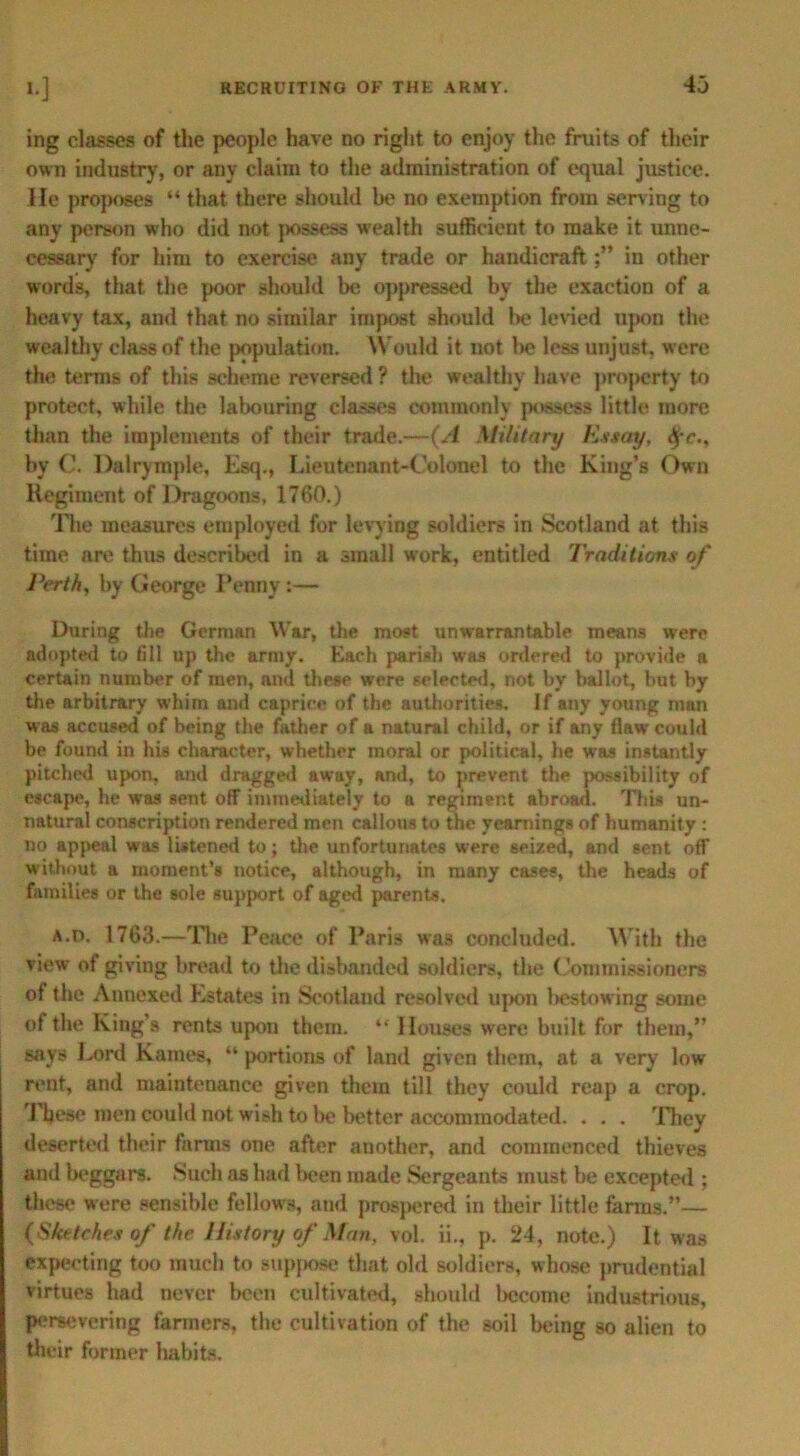 ing classes of the people have no right to enjoy the fruits of their own industry, or any claim to the administration of equal justice. He proposes “ that there should be no exemption from serving to any person who did not possess wealth sufficient to make it unne- cessary for him to exercise any trade or handicraft in other words, that the poor should be oppressed by the exaction of a heavy tax, and that no similar impost should be levied upon the wealthy class of the population. Would it not be less unjust, were the terms of this scheme reversed ? the wealthy have property to protect, while the labouring classes commonly possess little more than the implements of their trade.—(A Military Essay, $c., by 0. Dalrymple, Esq., Lieutenant-Colonel to the King’s Own Regiment of Dragoons, 1760.) The measures employed for levying soldiers in Scotland at this time are thus described in a small work, entitled Traditions of Perth, by George Penny:— During the German War, the most unwarrantable means were adopted to fill up the army. Each parish was ordered to provide a certain number of men, and these were selected, not by ballot, but by the arbitrary whim and caprice of the authorities. If any young man was accused of being the father of a natural child, or if any flaw could be found in his character, whether moral or political, he was instantly pitched upon, and dragged away, and, to prevent the possibility of escape, he was sent off immediately to a regiment abroad. This un- natural conscription rendered men callous to the yearnings of humanity : no appeal was listened to; the unfortunates were seized, and sent off without a moment’s notice, although, in many cases, the heads of families or the sole support of aged parents. a.d. 1763.—The Peace of Paris was concluded. With the view of giving bread to the disbanded soldiers, the Commissioners of the Annexed Estates in Scotland resolved upon bestowing some of the King’s rents upon them. “ Houses were built for them,” says Lord Karnes, “ portions of land given them, at a very low rent, and maintenance given them till they could reap a crop. These men could not wish to l>e better accommodated. . . . They deserted their farms one after another, and commenced thieves and beggars. Such as had been made Sergeants must be excepted ; these were sensible fellows, and prospered in their little farms.”— (Sketches of the History of Man, vol. ii., p. 24, note.) It was expecting too much to suppose that old soldiers, whose prudential virtues had never been cultivated, should liecome industrious, persevering farmers, the cultivation of the soil being so alien to their former habits.