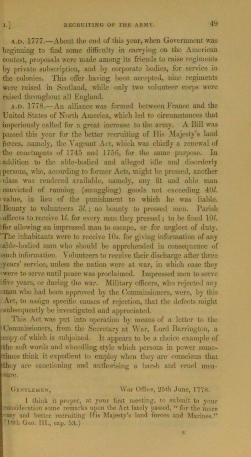 19 a.d. 1777.—About the end of this year, when Government was beginning to find some difficulty in carrying on the American contest, proposals were made among its friends to raise regiments by private subscription, and by corporate bodies, for service in the colonies. This offer having been accepted, nine regiments were raised in Scotland, while only two volunteer corps were raised throughout all England. a.d. 1778.—An alliance was formed between France and the United States of North America, which led to circumstances that imperiously called for a great increase to the array. A Bill was passed this year for the better recruiting of His Majesty’s land forces, namely, the Vagrant Act, which was chiefly a renewal of the enactments of 1745 and 1756, for the same purpose. In addition to the able-bodied and alleged idle and disorderly persons, who, according to former Acts, might be pressed, another : class was rendered available, namely, any fit and able man convicted of running (smuggling) goods not exceeding 40/. value, in lieu of the punishment to which he was liable. 1 Bounty to voluuteers 3/.; no bounty to pressed men. Parish officers to receive 1/. for every man they pressed ; to be fined 10/. 'for allowing an impressed man to escape, or for neglect of duty. 'The inhabitants were to receive 10*. for giving information of any able-bodied man who should be apprehended in consequence of such information. \ olunteers to receive their discharge after three years’ service, unless the nation were at war, in which case they were to serve until peace was proclaimed. Impressed men to serve five years, or during the war. Military officers, who rejected any man who had been approved by the Commissioners, were, by this Act, to assign specific causes of rejection, that the defects might i subsequently be investigated and appreciated. This Act was put into operation by means of a letter to the Commissioners, from the Secretary at War, Ix»rd Barrington, a copy of which is subjoined. It appears to be a choice example of 'the soft words and wheedling style which persons in power some- times think it expedient to employ when they are conscious that they are sanctioning and authorising a harsh and cruel mea- sure. Gentlemen, War Office, 25th June, 1778. I think it proper, at your first meeting, to submit to your consideration sonic remarks upon the Act lately passed, “ for the more *a$y and better recruiting His Majesty’s land forces and Marines.” '18th Geo. 111., cap. 53.) F.