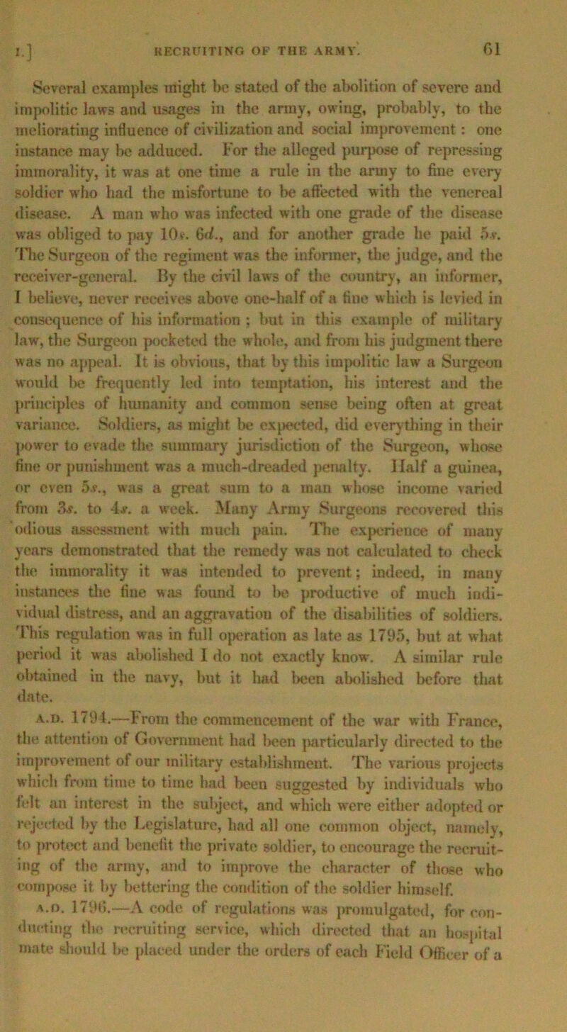 Several examples might l>e stated of the abolition of severe and impolitic laws and usages in the army, owing, probably, to the meliorating influence of civilization and social improvement: one iustance may be adduced. For the alleged purpose of repressing immorality, it was at one time a rule in the army to fine every soldier who had the misfortune to lie affected w ith the venereal disease. A man who was infected with one grade of the disease was obliged to pay 10v\ Gd., and for another grade he paid 5.v. The Surgeon of the regiment was the informer, the; judge, and the receiver-general. By the civil laws of the country, an informer, I believe, never receives above one-half of a fine w hich is levied in consequence of his information : but in this example of military law, the Surgeon pocketed the whole, and from his judgment there was no appeal. It is obvious, that by this impolitic law a Surgeon would l>e frequently led into temptation, his interest and the principles of humanity and common sense being often at great variance. Soldiers, as might be expected, did everything in their power to evade the summary jurisdiction of the Surgeon, whose fine or punishment was a much-dreaded penalty. Half a guinea, or even 5v., was a great sura to a man whose income varied from 3j. to 4#. a week. Many Army Surgeons recovered this odious assessment with much pain. The experience of many years demonstrated that the remedy was not calculated to check the immorality it was intended to prevent; indeed, in many instances the fine was found to be productive of much indi- vidual distress, and an aggravation of the disabilities of soldiers. This regulation wras in full operation as late as 1795, but at what period it was abolished 1 do not exactly know. A similar rule obtained in the navy, but it had been abolished before that date. A.i). 1794.—l- rom the commencement of the war w ith France, the attention of Government had been jiarticularly directed to the improvement of our military establishment. The various projects which from time to time had been suggested by individuals who felt an interest in the subject, and which were either adopted or rejected by the Legislature, bad all one common object, namely, to protect and benefit the private soldier, to encourage the recruit- ing of the army, and to improve the character of those who compose it by bettering the condition of the soldier himself. a.o. 1796.—A code of regulations was promulgated, for con- ducting the recruiting service, which directed that an hospital mate should be placed under the orders of each Field Officer of a