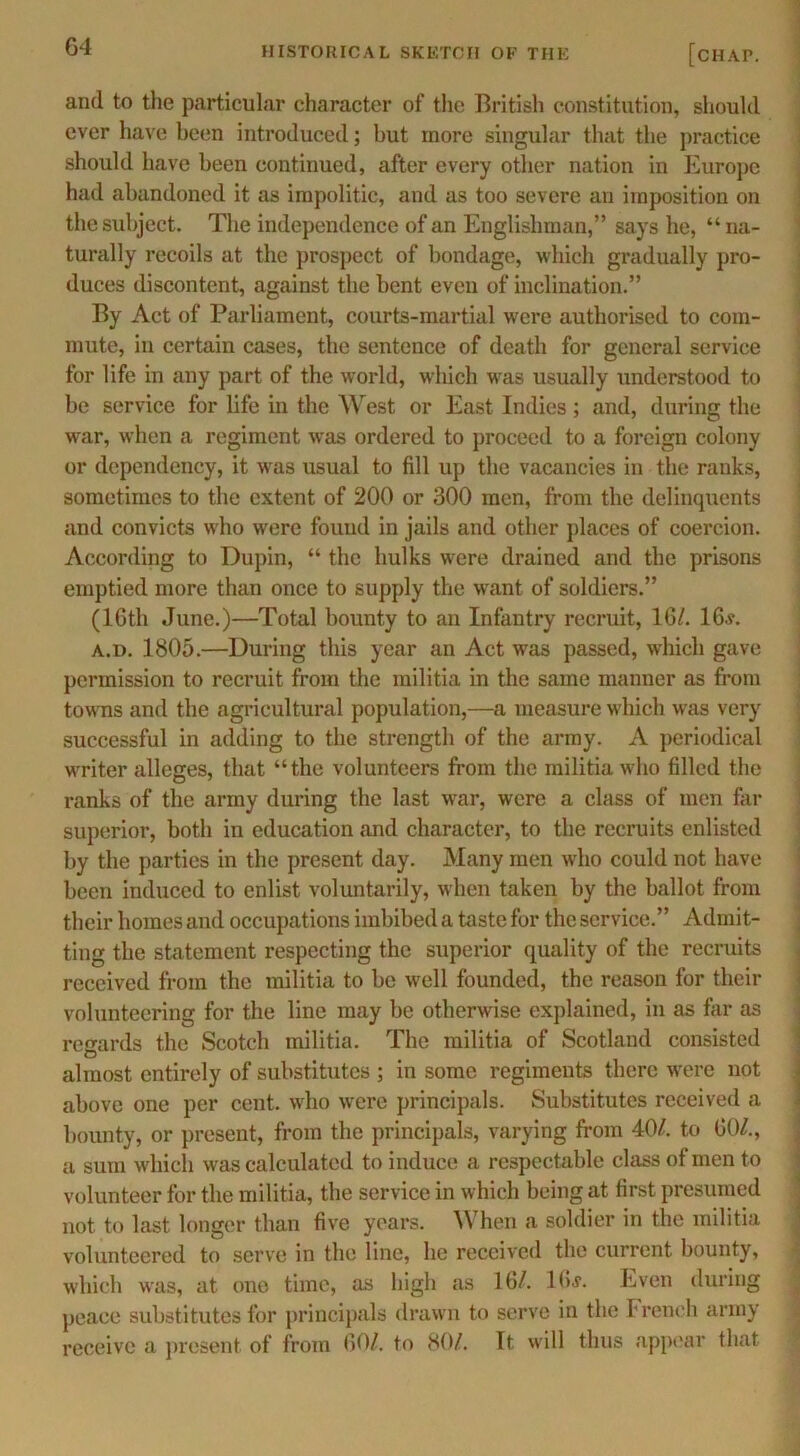 G4 and to the particular character of the British constitution, should ever have been introduced; but more singular that the practice should have been continued, after every other nation in Europe had abandoned it as impolitic, and as too severe an imposition on the subject. The independence of an Englishman,” says he, “ na- turally recoils at the prospect of bondage, which gradually pro- duces discontent, against the bent even of inclination.” By Act of Parliament, courts-martial were authorised to com- mute, in certain cases, the sentence of death for general service for life in any part of the world, which was usually understood to be service for life in the West or East Indies; and, during the war, when a regiment was ordered to proceed to a foreign colony or dependency, it was usual to fill up the vacancies in the ranks, sometimes to the extent of 200 or 300 men, from the delinquents and convicts who were found in jails and other places of coercion. According to Dupin, “ the hulks were drained and the prisons emptied more than once to supply the want of soldiers.” (16th June.)—Total bounty to an Infantry recruit, 16/. 16.y. a.d. 1805.—During this year an Act was passed, which gave permission to recruit from the militia in the same manner as from towns and the agricultural population,—a measure which was very successful in adding to the strength of the army. A periodical writer alleges, that “the volunteers from the militia who filled the ranks of the army during the last war, were a class of men far superior, both in education and character, to the recruits enlisted by tbe parties in tbe present day. Many men who could not have been induced to enlist voluntarily, when taken by the ballot from their homes and occupations imbibed a taste for the service.” Admit- ting the statement respecting the superior quality of the recruits received from the militia to be well founded, the reason for their volunteering for the line may be otherwise explained, in as far as regards the Scotch militia. The militia of Scotland consisted almost entirely of substitutes ; in some regiments there were not above one per cent, who were principals. Substitutes received a bounty, or present, from the principals, varying from 40/. to 60/., a sum which was calculated to induce a respectable class of men to volunteer for tbe militia, the service in which being at first presumed not to last longer than five years. When a soldier in the militia volunteered to serve in the line, lie received the current bounty, which was, at one time, as high as 16/. 16j. Even during peace substitutes for principals drawn to serve in the French army receive a present of from 60/. to 80/. It will thus appear that