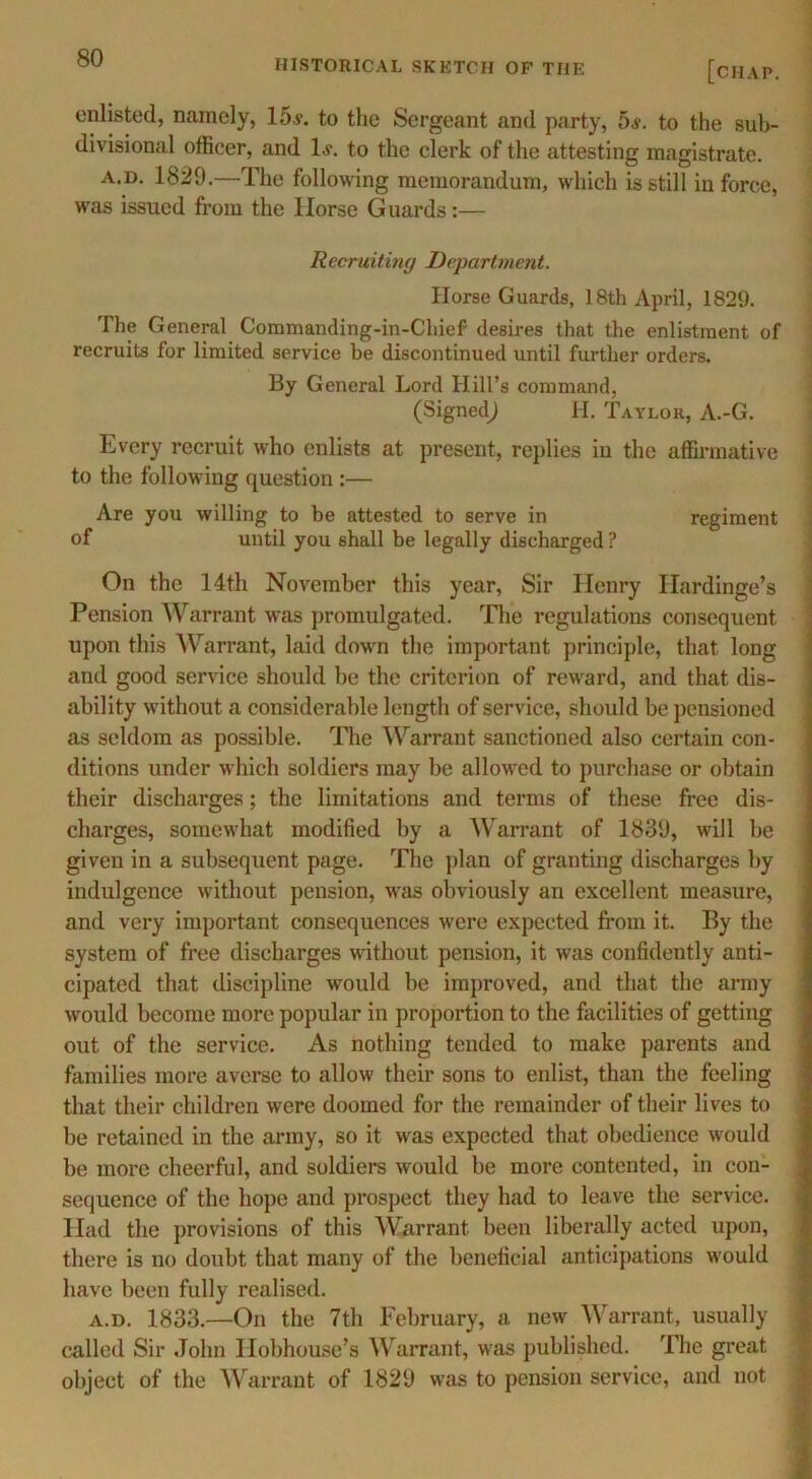 HISTORICAL SKETCH OF THE [chap. enlisted, namely, 15v. to the Sergeant and party, 5s. to the sub- divisional officer, and If. to the clerk of the attesting magistrate. a.d. 1829.—The following memorandum, which is still in force, was issued from the Horse Guards:— Recruiting Department. Horse Guards, 18th April, 1829. The General Commanding-in-Chief desires that the enlistment of recruits for limited service be discontinued until further orders. By General Lord Hill’s command, (Signed^ H. Taylor, A.-G. Every recruit who enlists at present, replies in the affirmative to the following question :— Are you willing to be attested to serve in regiment of until you shall be legally discharged ? On the 14th November this year, Sir Henry Hardinge’s Pension Warrant was promulgated. The regulations consequent upon this Warrant, laid down the important principle, that long and good service should be the criterion of reward, and that dis- ability without a considerable length of service, should be pensioned as seldom as possible. The Warrant sanctioned also certain con- ditions under which soldiers may be allowed to purchase or obtain their discharges; the limitations and terms of these free dis- charges, somewhat modified by a Warrant of 1839, will be given in a subsequent page. The plan of granting discharges by indulgence without pension, was obviously an excellent measure, and very important consequences were expected from it. By the system of free discharges without pension, it was confidently anti- cipated that discipline would be improved, and that the army would become more popular in proportion to the facilities of getting out of the service. As nothing tended to make parents and families more averse to allow their sons to enlist, than the feeling that their children were doomed for the remainder of their lives to be retained in the army, so it was expected that obedience would be more cheerful, and soldiers would be more contented, in con- sequence of the hope and prospect they had to leave the service. Had the provisions of this Warrant been liberally acted upon, there is no doubt that many of the beneficial anticipations would have been fully realised. a.d. 1833.—On the 7th February, a new Warrant, usually called Sir John Hobhouse’s Warrant, was published. The great object of the Warrant of 1829 was to pension service, and not