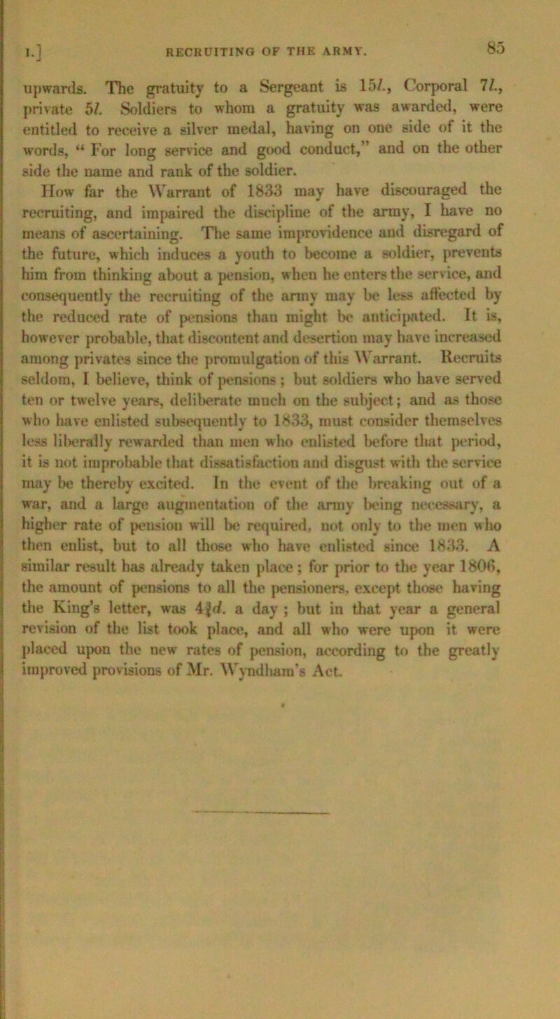 upwards. The gratuity to a Sergeant is 15/., Corporal 'll., private 51. Soldiers to whom a gratuity was awarded, were entitled to receive a silver medal, having on one side of it the words, “ For long service and good conduct,’ and on the other side the name and rauk of the soldier. How far the Warrant of 1833 may have discouraged the recruiting, and impaired the discipline of the army, I have no means of ascertaining. The same improvidence and disregard of the future, which induces a youth to become a soldier, prevents him from thinking about a pension, when he enters the service, and consequently the recruiting of the army may be less affected by the reduced rate of pensions than might be anticipated. It is, however probable, that discontent and desertion may have increased among privates since the promulgation of this Warrant. Recruits seldom, I believe, think of pensions; but soldiers who have served ten or twelve years, deliberate much on the subject; and as those who have enlisted subsequently to 1833, must consider themselves less liberally rewarded than men who enlisted before that period, it is not improbable that dissatisfaction and disgust with the service may be thereby excited. In the event of the breaking out of a war, and a large augmentation of the army l>eing necessary, a higher rate of pension will lie required, not only to the men who then enlist, but to all those who have enlisted since 1833. A similar result has already taken place; for prior to the year 1808, the amount of pensions to all the pensioners, except those having the King’s letter, was 4fd. a day ; but in that year a general revision of the list took place, and all who were upon it were placed upon the new- rates of pension, according to the greatly improved provisions of Mr. Wyndharu’s Act.