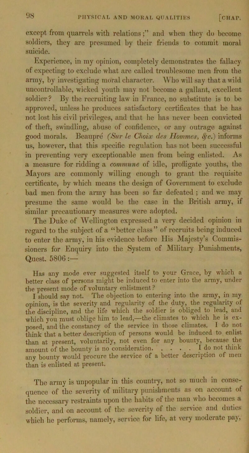 except from quarrels with relationsanil when they do become soldiers, they arc presumed by their friends to commit moral suicide. Experience, in my opinion, completely demonstrates the fallacy of expecting to exclude what are called troublesome men from the army, by investigating moral character. Who will say that a wild uncontrollable, wicked youth may not become a gallant, excellent soldier ? By the recruiting law in France, no substitute is to be approved, unless he produces satisfactory certificates that he Inis not lost his civil privileges, and that he has never been convicted of theft, swindling, abuse of confidence, or any outrage against good morals. Beaupre (Sur le Choix des Hommes, fyc.) informs us, however, that this specific regulation has not been successful in preventing very exceptionable men from being enlisted. As a measure for ridding a commune of idle, profligate youths, the Mayors are commonly willing enough to grant the requisite certificate, by which means the design of Government to exclude bad men from the army has been so far defeated ; and we may presume the same would be the case in the British army, if similar precautionary measures were adopted. The Duke of Wellington expressed a very decided opinion in regard to the subject of a “better class” of recruits being induced to enter the army, in his evidence before His Majesty’s Commis- sioners for Enquiry into the System of Military Punishments, Quest. 5806:— Has any mode ever suggested itself to your Grace, by which a better class of persons might be induced to enter into the army, under the present mode of voluntary enlistment ? I should say not. The objection to entering into the army, in my opinion, is the severity and regularity of the duty, the regularity of the discipline, and the life which the soldier is obliged to lead, and which you must oblige him to lead,—the climates to which he is ex- posed, and the constancy of the service in those climates. I do not think that a better description of persons would be induced to enlist than at present, voluntarily, not even for any bounty, because the amount of the bounty is no consideration I do not think any bounty would procure the service of a better description of men than is enlisted at present. The army is unpopular in this country, not so much in conse- quence of the severity of military punishments as on account of the necessary restraints upon the habits of the man who becomes a soldier, and on account of the severity of the service and duties which lie performs, namely, service for life, at very moderate pay,