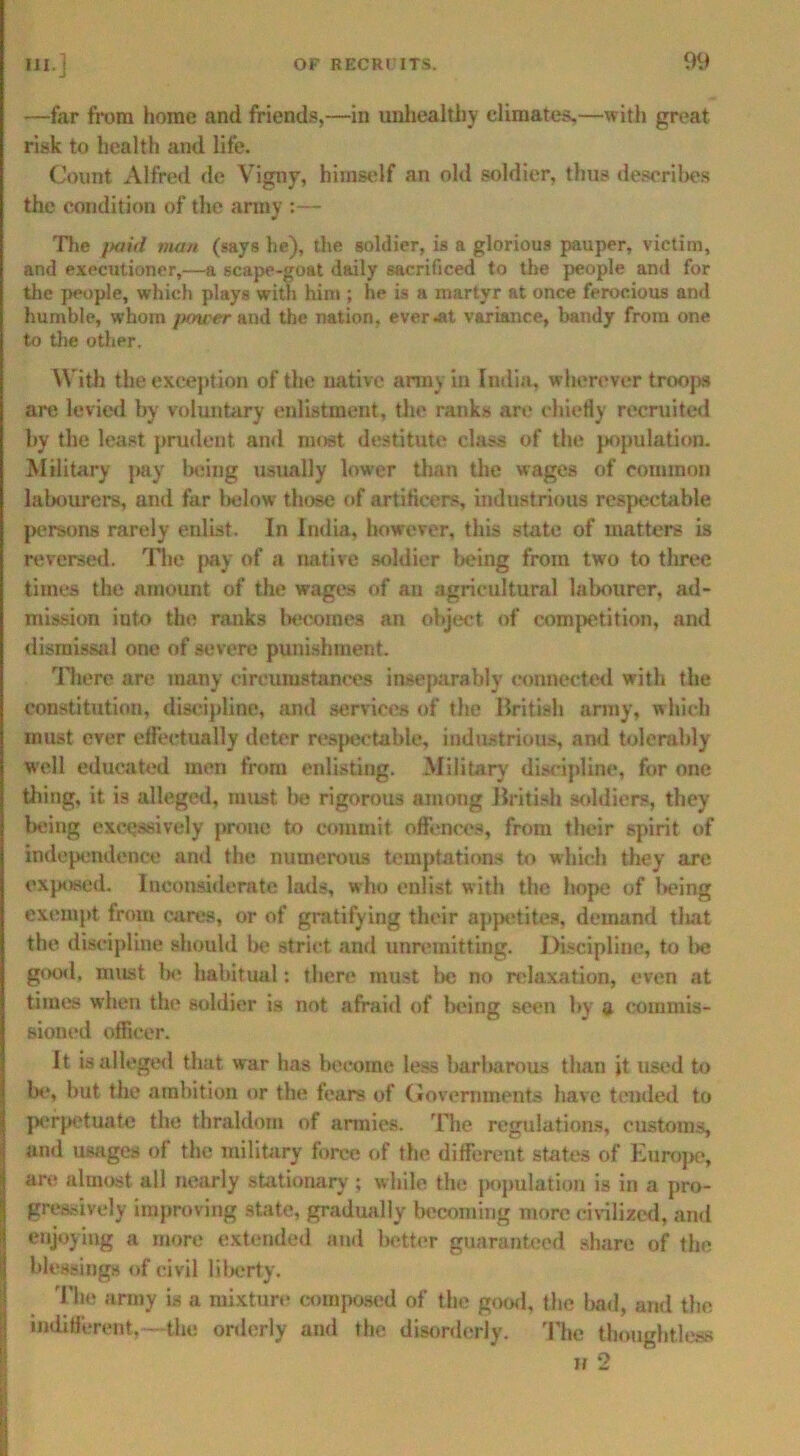 —far from home and friends,—in unhealthy climates,—with great risk to health and life. Count Alfred de Vigny, himself an old soldier, thus describes the condition of the army :— The paid man (says he), the soldier, is a glorious pauper, victim, and executioner,—a scape-goat daily sacrificed to the people and for the people, which plays with him ; he is a martyr at once ferocious and humble, whom power and the nation, ever Jit variance, bandy from one to the other. With the exception of the native army in India, wherever troops are levied by voluntary enlistment, the ranks are chiefly recruited by the least prudent and most destitute class of the population. Military pay being usually lower than the wages of common labourers, and far below those of artificers, industrious respectable persons rarely enlist. In India, however, this state of matters is reversed. The pay of a native soldier being from two to three times the amount of the wages of an agricultural labourer, ad- mission iuto the ranks becomes an object of competition, and dismissal one of severe punishment. There are many circumstances inseparably connected with the constitution, discipline, and services of the British array, which must ever effectually deter respectable, industrious, and tolerably well educated men from enlisting. Military discipline, for one tiling, it is alleged, must be rigorous among British soldiers, they being excessively prone to commit offences, from their spirit of independence and the numerous temptations to which they are exposed. Inconsiderate lads, who enlist with the hope of being exempt from cares, or of gratifying their appetites, demand that the discipline should be strict and unremitting. Discipline, to be good, must Ih* habitual: there must lie no relaxation, even at times when the soldier is not afraid of being seen by a commis- sioned officer. It is alleged that war has become less barbarous than it used to be, but the ambition or the fears of Governments have tended to perpetuate the thraldom of armies. The regulations, customs, and usages of the military force of the different states of Europe, are almost all nearly stationary ; while the population is in a pro- gressively improving state, gradually becoming more civilized, and enjoying a more extended and better guaranteed share of the blessings of civil liberty. The army is a mixture composed of the good, the bad, and the indifferent,—the orderly and the disorderly. The thoughtless ii 2