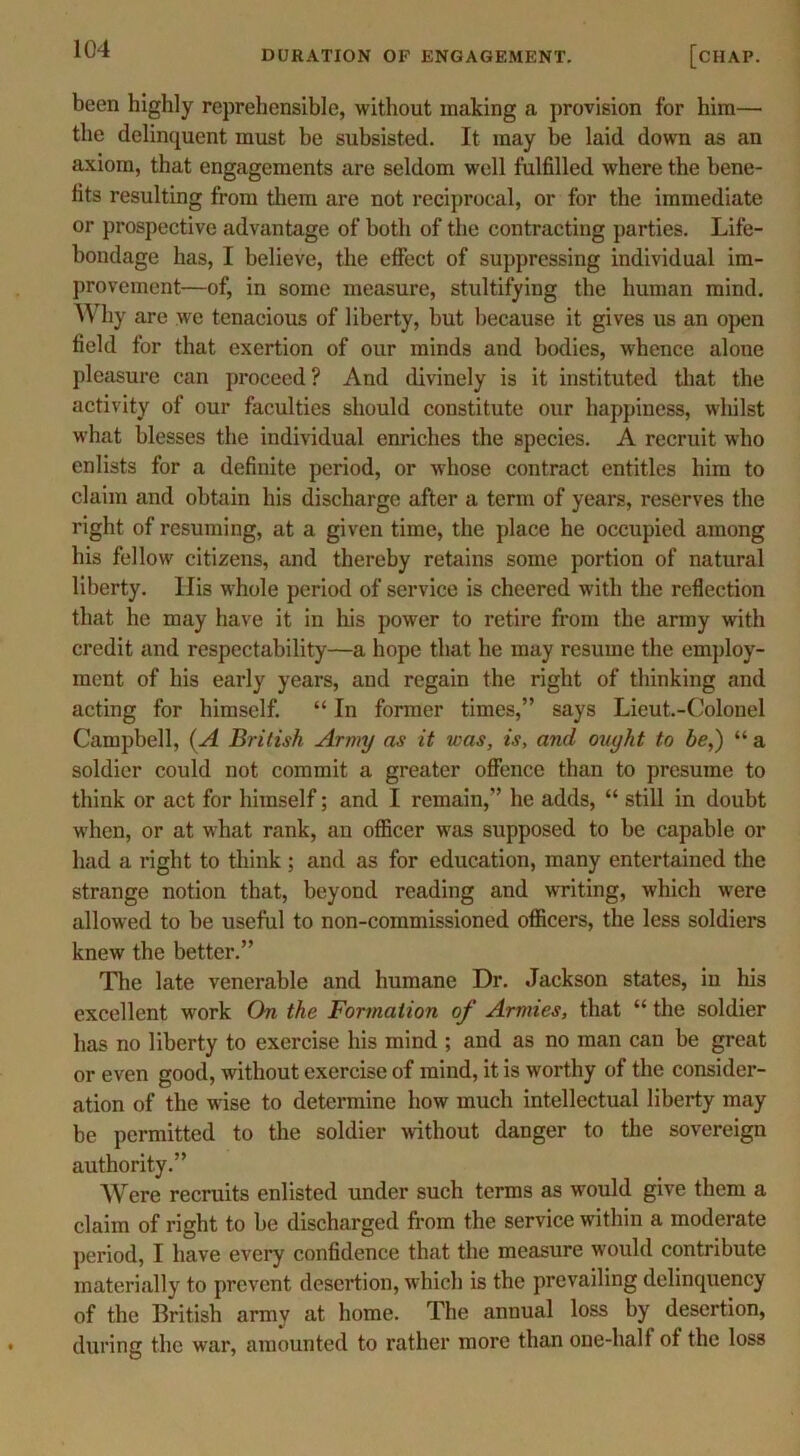 DURATION OF ENGAGEMENT. [chap. been highly reprehensible, without making a provision for him— the delinquent must be subsisted. It may be laid down as an axiom, that engagements are seldom well fulfilled where the bene- fits resulting from them are not reciprocal, or for the immediate or prospective advantage of both of the contracting parties. Life- bondage has, I believe, the effect of suppressing individual im- provement—of, in some measure, stultifying the human mind. Why are we tenacious of liberty, but because it gives us an open field for that exertion of our minds and bodies, whence alone pleasure can proceed? And divinely is it instituted that the activity of our faculties should constitute our happiness, whilst what blesses the individual enriches the species. A recruit who enlists for a definite period, or whose contract entitles him to claim and obtain his discharge after a term of years, reserves the right of resuming, at a given time, the place he occupied among his fellow citizens, and thereby retains some portion of natural liberty. His whole period of service is cheered with the reflection that he may have it in his power to retire from the army with credit and respectability—a hope that he may resume the employ- ment of his early years, and regain the right of thinking and acting for himself. “ In former times,” says Lieut.-Colonel Campbell, (A British Army as it was, is, and ouyht to be,) “ a soldier could not commit a greater offence than to presume to think or act for himself; and I remain,” he adds, “ still in doubt when, or at what rank, an officer was supposed to be capable or had a right to think ; and as for education, many entertained the strange notion that, beyond reading and writing, which were allowed to be useful to non-commissioned officers, the less soldiers knew the better.” The late venerable and humane Dr. Jackson states, in his excellent work On the Formation of Armies, that “ the soldier has no liberty to exercise his mind ; and as no man can be great or even good, without exercise of mind, it is worthy of the consider- ation of the wise to determine how much intellectual liberty may be permitted to the soldier without danger to the sovereign authority.” Were recruits enlisted under such terms as would give them a claim of right to be discharged from the service within a moderate period, I have every confidence that the measure would contribute materially to prevent desertion, which is the prevailing delinquency of the British army at home. The annual loss by desertion, during the war, amounted to rather more than one-half of the loss