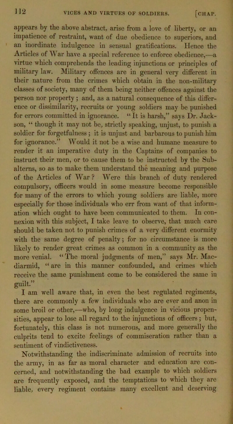 appears by the above abstract, arise from a love of liberty, or an impatience of restraint, want of due obedience to superiors, and an inordinate indulgence in sensual gratifications. Hence the Articles of War have a special reference to enforce obedience,—a virtue which comprehends the leading injunctions or principles of military law. Military offences are in general very different in their nature from the crimes which obtain in the non-military classes of society, many of them being neither offences against the person nor property; and, as a natural consequence of this differ- ence or dissimilarity, recruits or young soldiers may be punished for errors committed in ignorance. “ It is harsh,” says Dr. Jack- son, “ though it may not be, strictly speaking, unjust, to punish a soldier for forgetfulness; it is unjust and barbarous to punish him for ignorance.” Would it not be a wise and humane measure to render it an imperative duty in the Captains of companies to instruct their men, or to cause them to be instructed by the Sub- alterns, so as to make them understand the meaning and purpose of the Articles of War? Were this branch of duty rendered compulsory, officers would in some measure become responsible for many of the errors to which young soldiers are liable, more especially for those individuals who err from want of that inform- ation which ought to have been communicated to them. In con- nexion with this subject, I take leave to observe, that much care should be taken not to punish crimes of a very different enormity with the same degree of penalty; for no circumstance is more likely to render great crimes as common in a community as the more venial. “ The moral judgments of men,” says Mr. Mac- diarmid, “ are in this manner confounded, and crimes which receive the same punishment come to be considered the same in guilt.” I am well aware that, in even the best regulated regiments, there are commonly a few individuals who are ever and anon in some broil or other,—who, by long indulgence in vicious propen- sities, appear to lose all regard to the injunctions of officers; but, fortunately, this class is not numerous, and more generally the culprits tend to excite feelings of commiseration rather than a sentiment of vindictiveness. Notwithstanding the indiscriminate admission of recruits into the army, in as far as moral character and education are con- cerned, and notwithstanding the bad example to which soldiers are frequently exposed, and the temptations to which they are liable, every regiment contains many excellent and deserving