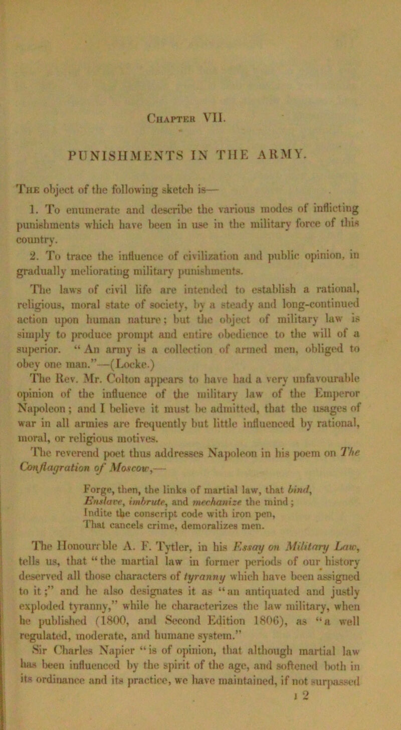 PUNISHMENTS IN THE ARMY. The object of the following sketch is— 1. To enumerate and describe the various modes of inflicting punishments which have been in ust' in the military force of this country. 2. To trace the influence of civilization and public opinion, in gradually meliorating military punishments. The laws of civil life are intended to establish a rational, religious, moral state of society, by a steady and long-continued action upon human nature: but the object of military law is simply to produce prompt and entire obedience to the will of a superior. “ An army is a collection of armed men, obliged to obey one man.”—(Locke.) The Ilev. Mr. Colton appears to have bad a very unfavourable opinion of the influence of the military law of the Emperor Na}>oleon; and I believe it must be admitted, that the usages of war in all armies are frequently but little influenced by rational, moral, or religious motives. The reverend poet thus addresses Napoleon in his poem on The Con flagration of Moscow,— Forge, then, the links of martial law, that bind. Enslave, imhrute, and mechanize the mind; Indite the conscript code with iron pen, That cancels crime, demoralizes men. The Honourrble A. F. Tytler, in his Essay on Military Law, tells us, that “ the martial law in former periods of our history deserved all those characters of tyranny which have been assigned to it;” and he also designates it as “an antiquated and justly exploded tyranny,” while he characterizes the law military, when he published (1800, and Second Edition 1806), as “a well regulated, moderate, and humane system.” Sir Charles Napier “is of opinion, that although martial law has been influenced by the spirit of the age, and softened lxjth in its ordinance and its practice, we liave maintained, if not surpassed i 2