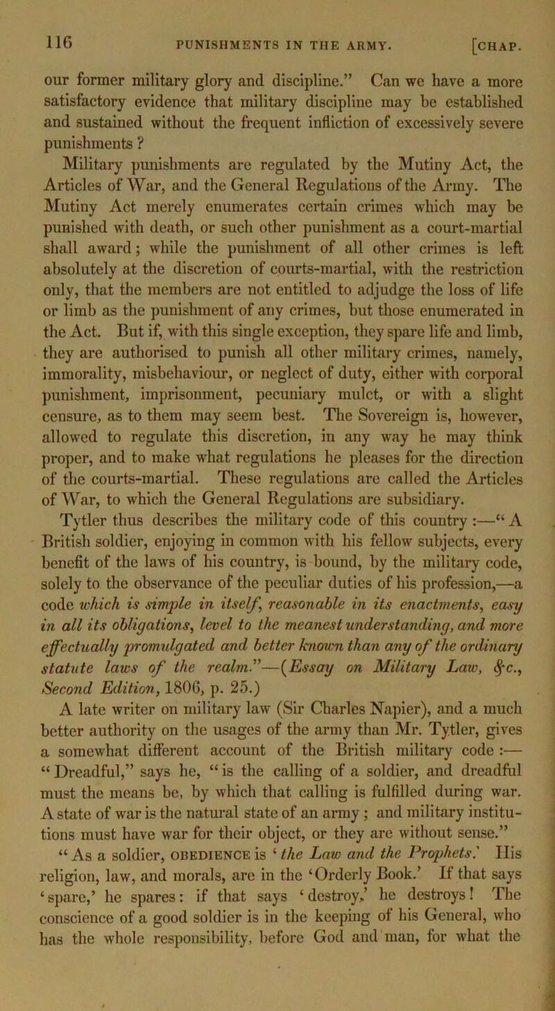 11G our former military glory and discipline.” Can we have a more satisfactory evidence that military discipline may be established and sustained without the frequent infliction of excessively severe punishments ? Military punishments are regulated by the Mutiny Act, the Articles of War, and the General Regulations of the Army. The Mutiny Act merely enumerates certain crimes which may he punished with death, or such other punishment as a court-martial shall award; while the punishment of all other crimes is left absolutely at the discretion of courts-martial, with the restriction only, that the members are not entitled to adjudge the loss of life or limb as the punishment of any crimes, hut those enumerated in the Act. But if, with this single exception, they spare life and limb, they are authorised to punish all other military crimes, namely, immorality, misbehaviour, or neglect of duty, either with corporal punishment, imprisonment, pecuniary mulct, or with a slight censure, as to them may seem best. The Sovereign is, however, allowed to regulate this discretion, in any way he may think proper, and to make what regulations he pleases for the direction of the courts-martial. These regulations are called the Articles of War, to which the General Regulations are subsidiary. Tytler thus describes the military code of this country :—“ A British soldier, enjoying in common with his fellow subjects, every benefit of the laws of his country, is bound, by the military code, solely to the observance of the peculiar duties of his profession,—a code which is simple in itself, reasonable in its enactments, easy in all its obligations, level to the meanest understanding, and more effectually promulgated and better known than any of the ordinary statute laws of the realm.”—(Essay on Military Law, <§'c., Second Edition, 1806, p. 25.) A late writer on military law (Sir Charles Napier), and a much better authority on the usages of the army than Mr. Tytler, gives a somewhat different account of the British military code :— “ Dreadful,” says he, “ is the calling of a soldier, and dreadful must the means be, by which that calling is fulfilled during war. A state of wTar is the natural state of an army ; and military institu- tions must have war for their object, or they are without sense.” “ As a soldier, obedience is ‘ the Law and the Prophets.' IBs religion, law, and morals, are in the ‘Orderly Book.’ If that says ‘ spare,’ he spares: if that says * destroy,’ he destroys! The conscience of a good soldier is in the keeping of his General, who has the whole responsibility, before God and man, for what the