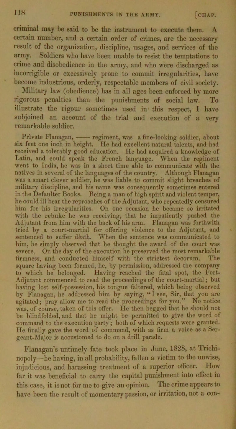 criminal may be said to be the instrument to execute them. A certain number, and a certain order of crimes, are the necessary result of the organization, discipline, usages, and services of the army. Soldiers who have been unable to resist the temptations to crime and disobedience in the army, and who were discharged as incorrigible or excessively prone to commit irregularities, have become industrious, orderly, respectable members of civil society. Military law (obedience) has in all ages been enforced by more rigorous penalties than the punishments of social law. To illustrate the rigour sometimes used in' this respect, I have subjoined an account of the trial and execution of a very remarkable soldier. Private Flanagan, regiment, was a fine-looking soldier, about six feet one inch in height. He had excellent natural talents, and had received a tolerably good education. He had acquired a knowledge of Latin, and could speak the French language. When the regiment went to India, he was in a short time able to communicate with the natives in several of the languages of the country. Although Flanagan was a smart clever soldier, he was liable to commit slight breaches of military discipline, and his name was consequently sometimes entered in the Defaulter Books. Being a man of high spirit and violent temper, lie could ill bear the reproaches of the Adjutant, who repeatedly censured him for his irregularities. On one occasion he became so irritated with the rebuke he was receiving, that he impatiently pushed the Adjutant from him with the back of his arm. Flanagan was forthwith tried by a court-martial for offering violence to the Adjutant, and sentenced to suffer d6ath. When the sentence was communicated to him, he simply observed that he thought the award of the court was severe. On the day of the execution he preserved the most remarkable firmness, and conducted himself with the strictest decorum. The square having been formed, he, by permission, addressed the company to which he belonged. Having reached the fatal spot, the Fort- Adjutant commenced to read the proceedings of the court-martial; but having lost self-possession, his tongue faltered, which being observed by Flanagan, he addressed him by saying, “ I see, Sir, that you are agitated; pray allow me to read the proceedings for you.” No notice was, of course, taken of this offer. He then begged that he should not be blindfolded, and that he might be permitted to give the word of command to the execution party; both of which requests were granted. He finally gave the word of command, with as firm a voice as a Ser- geant-Major is accustomed to do on a drill parade. Flanagan’s untimely fate took place in June, 1828, at Trichi- nopoly—he having, in all probability, fallen a victim to the unwise, injudicious, and harassing treatment of a superior officer. How far it was beneficial to carry the capital punishment into effect in this case, it is not for mo to give an opinion. The crime appears to have been the result of momentary passion, or irritation, not a con-