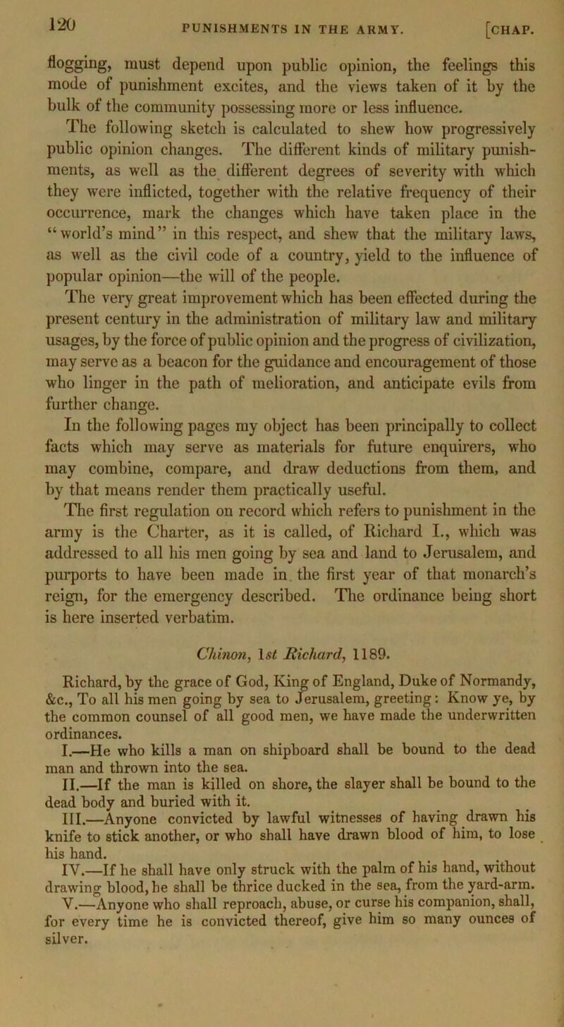 flogging, must depend upon public opinion, the feelings this mode of punishment excites, and the views taken of it by the bulk of the community possessing more or less influence. The following sketch is calculated to shew how progressively public opinion changes. The different kinds of military punish- ments, as well as the different degrees of severity with which they were inflicted, together with the relative frequency of their occurrence, mark the changes which have taken place in the “world’s mind” in this respect, and shew that the military laws, as well as the civil code of a country, yield to the influence of popular opinion—the will of the people. The very great improvement which has been effected during the present century in the administration of military law and military usages, by the force of public opinion and the progress of civilization, may serve as a beacon for the guidance and encouragement of those who linger in the path of melioration, and anticipate evils from further change. In the following pages my object has been principally to collect facts which may serve as materials for future enquirers, who may combine, compare, and draw deductions from them, and by that means render them practically useful. The first regulation on record which refers to punishment in the army is the Charter, as it is called, of Richard I., which was addressed to all his men going by sea and land to Jerusalem, and purports to have been made in the first year of that monarch’s reign, for the emergency described. The ordinance being short is here inserted verbatim. Cliinon, l.?< Richard, 1189. Richard, by the grace of God, King of England, Duke of Normandy, &c., To all his men going by sea to Jerusalem, greeting: Know ye, by the common counsel of all good men, we have made the underwritten ordinances. I. —He who kills a man on shipboard shall be bound to the dead man and thrown into the sea. II. —If the man is killed on shore, the slayer shall be bound to the dead body and buried with it. III. —Anyone convicted by lawful witnesses of having drawn his knife to stick another, or who shall have drawn blood of him, to lose his hand. IV. —If he shall have only struck with the palm of his hand, without drawing blood, he shall be thrice ducked in the sea, from the yard-arm. V. —Anyone who shall reproach, abuse, or curse his companion, shall, for every time he is convicted thereof, give him so many ounces of silver.