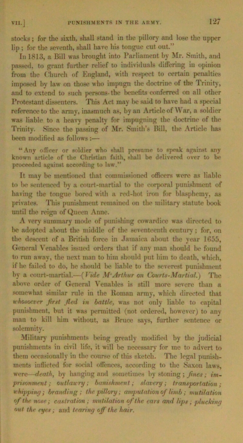 storks; for the sixth, shall stand in the pillory and lose the upper lip ; for the seventh, shall have his tongue cut out. In 1813, a Bill was brought into Parliament by Mr. Smith, and passed, to grant further relief to individuals differing in opinion from the Church of England, with respect to certain penalties impased by law on those who impugn the doctrine of the Trinity, and to extend to such persons-the benefits conferred on all other Protestant dissenters. This Act may be said to have had a special reference to the army, inasmuch as, by an Article of \\ ar, a soldier was liable to a heavy penalty for impugning the doctrine of the Trinity. Since the passing of Mr. Smith’s Bill, the Article has l>een modified as follows:— “Any officer or soldier who shall presume to speak against any known article of the Christian faith, shall be delivered over to be proceeded against according to law.” It may be mentioned that commissioned officers were as liable to l>e sentenced by a court-martial to the corporal punishment of having the tongue bored with a red-hot iron for blasphemy, as privates. This punishment remained on the military statute book until the reign of Queen Anne. A very summary mode of punishing cowardice was directed to be adopted about the middle of the seventeenth century; for, on the descent of a British force in Jamaica about the year 1655, General Venables issued orders that if any man should be found to run away, the next man to him should put him to death, which, if he failed to do, he should be liable to the severest punishment by a court-martial.—[Vide M‘Arthur on Courts-Martial.) The above order of General Venables is still more severe than a somewhat similar rule in the Roman army, which directed that whosoever first fled in battle, was not only liable to capital punishment, hut it was permitted (not ordered, however) to any man to kill him without, as Bruce says, further sentence or solemnity. Military punishments being greatly modified by the judicial punishments in civil life, it will be necessary for ine to advert to them occasionally in the course of this sketch. The legal punish- ments inflicted for social offences, according to the Saxon laws, were—death, by hanging and sometimes by stoning ; fmes; im- prisonment ; outlawry; banishment; slavery; transportation; vkippiny ; branding; the pillory; amputation of limb ; mutilation of the nose; castration ; mutilation of the ears and lips ; plucking out the eyes; and tearing off the hair.