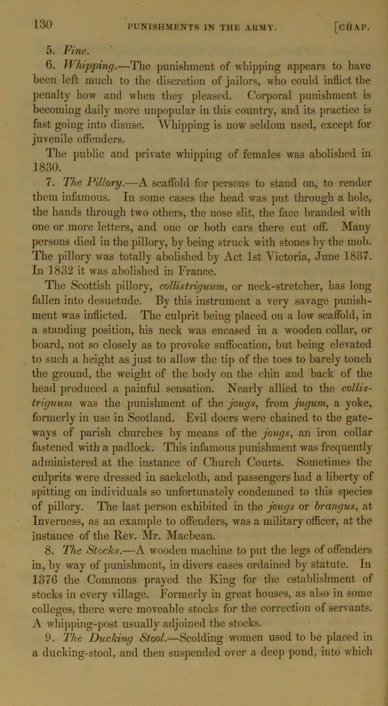 5. Fine. 6. Whipping.—The punishment of whipping appears to have been left much to the discretion of jailors, who could inflict the penalty how and when they pleased. Corporal punishment is becoming daily more unpopular in this country, and its practice is fast going into disuse. Whipping is now seldom used, except for juvenile offenders. The public and private whipping of females was abolished in 1830. 7. The Pillory.—A scaffold for persons to stand on, to render them infamous. In some cases the head was put through a hole, the hands through two others, the nose slit, the face branded with one or more letters, and one or both ears there cut off. Many persons died in the pillory, by being struck with stones by the mob. The pillory was totally abolished by Act 1st Victoria, June 1837. In 1832 it was abolished in France. The Scottish pillory, collistriguum, or neck-stretcher, has long fallen into desuetude. By this instrument a very savage punish- ment was inflicted. The culprit being placed on a low scaffold, in a standing position, his neck was encased in a wooden collar, or board, not so closely as to provoke suffocation, but being elevated to such a height as just to allow the tip of the toes to barely touch the ground, the weight of the body on the chin and back of the head produced a painful sensation. Nearly allied to the collis- triguum was the punishment of the jougs, from jugum, a yoke, formerly in use in Scotland. Evil doers were chained to the gate- ways of parish churches by means of the jougs, an iron collar fastened with a padlock. This infamous punishment was frequently administered at the instance of Church Courts. Sometimes the culprits wTere dressed in sackcloth, and passengers had a liberty of spitting on individuals so unfortunately condemned to this species of pillory. The last person exhibited in the jougs or brangus, at Inverness, as an example to offenders, wras a military officer, at the instance of the Rev. Mr. Macbean. 8. The Stocks.—A wooden machine to put the legs of offenders in, by way of punishment, in divers cases ordained by statute. In 1376 the Commons prayed the King for the establishment of stocks in every village. Formerly in great houses, as also in some colleges, there were moveable stocks for the correction of servants. A whipping-post usually adjoined the stocks. 9. The Ducking Stool.—Scolding women used to he placed in a ducking-stool, and then suspended over a deep pond, into which