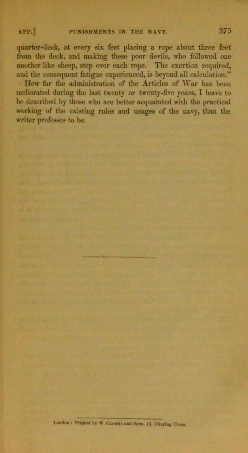 quarter-deck, at every six feet placing a rope about three feet from the deck, and making these poor devils, who followed one another like sheep, step over each rope. The exertion required, and the consequent fatigue experienced, is beyond all calculation.” How far the administration of the Articles of War has been meliorated during the last twenty or twenty-five years, I leave to lie described by those who are better acquainted with the practical working of the existing rules and usages of the navy, than the writer professes to be. London : by W. Cwwti *nd Soh», M. Charing Crow.