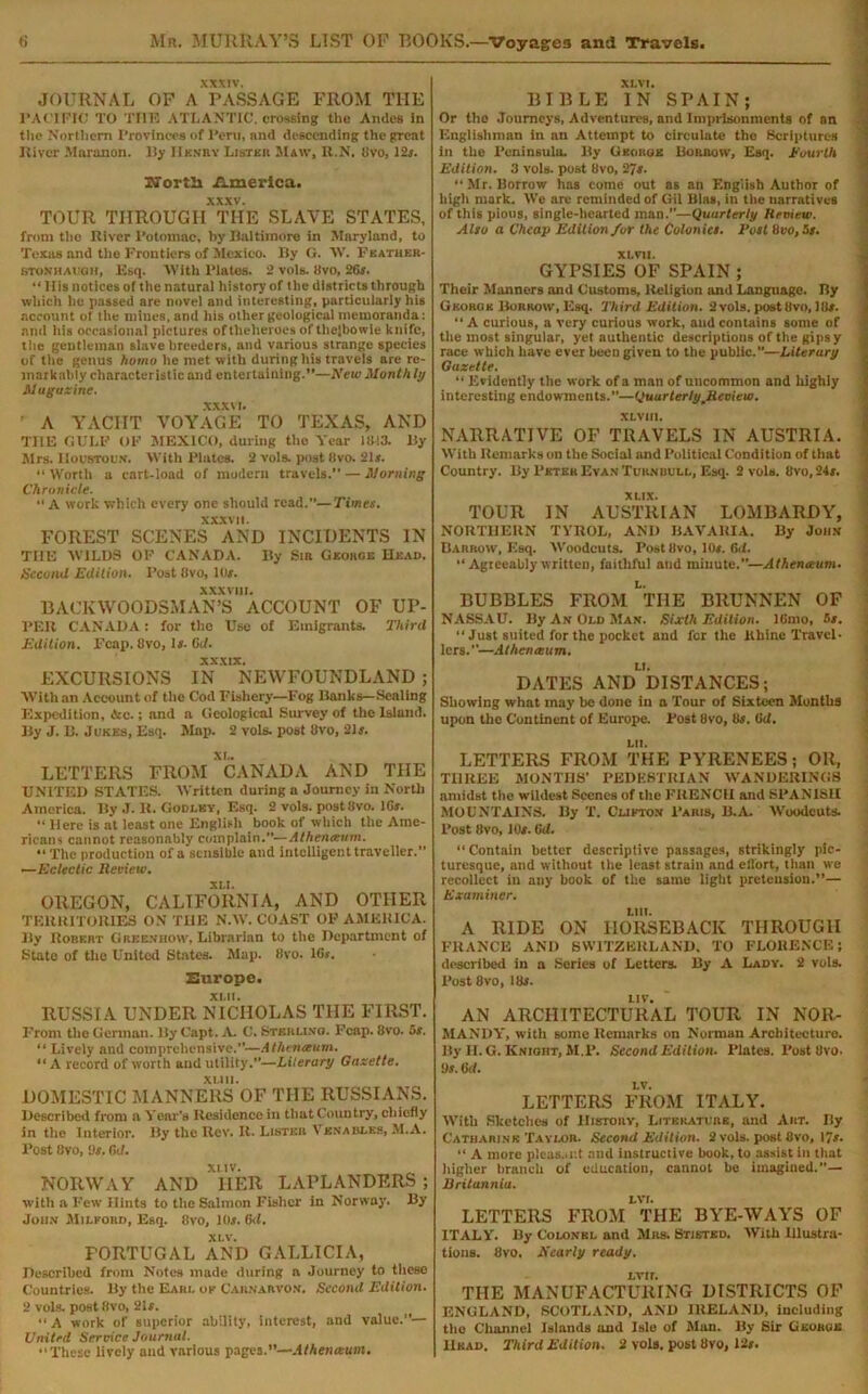 XXXIV. JOURNAL OF A PASSAGE FROM THE PACIFIC TO TUT? ATLANTIC, crossing the Andes in the Northern Provinces of Peru, and descending the great River Slaranon. By Hunky Listkh Maw, R.N. 8vo, 12r. SFortli America. xxxv. TOUR THROUGH THE SLAVE STATES, from the River Potmnac, by Baltimore in Maryland, to Texas and the frontiers of Mexico. By G. W. Fkather- stonhaugh, Esq. With Plates. 2 vols. 8vo, 26s. “ His notices of the natural history of the districts through which he passed are novel and interesting, particularly his account of the mines, and his other geological memoranda: and his occasional pictures oftlieheroes of the]bowie knife, the gentleman slave breeders, and various strange species of the genus homo he met with during his travels are re- markably characteristic and entertaining.”—New Month ly Magazine. xxxvi. ' A YACHT VOYAGE TO TEXAS, AND THE GULP OP MEXICO, during the Year 1843. By Airs. Houstoun. With Plates. 2 vols. post 8vo. 21*. “ Worth a cart-load of modern travels. — Morning Chronicle. A work which every one should read.”—Times. xxxvit. FOREST SCENES AND INCIDENTS IN THE WILDS OP CANADA. By Sm Gkohoe Head. Second Edition. Post 8vo, 11 if. XXXVIII. BACKWOODSMAN’S ACCOUNT OF UP- PER CANADA: for the Use of Emigrants. Third Edition. Fcap. 8vo, If. Gd. xxxtx. EXCURSIONS IN NEWFOUNDLAND ; With an Account of the Cod Fishery—Fog Banks—Sealing Expedition, Ac.; and a Geological Survey of the Island. By J. B. Jukes, Esq. Map. 2 vols. post 8vo, 21 f. LETTERS FROM ^CANADA AND THE UNITED STATES. Written during a Journey in North America. By J. It. Godi.ky, Esq. 2 vols. post8vo. lGr. •« Here is at least one English book of which the Ame- ricans cannot reasonably complain.”—Athenaum. “The production of a sensible and intelligent traveller.” —Eclectic Review. xu. OREGON, CALIFORNIA, AND OTHER TERRITORIES ON THE N.W. COAST OF AMERICA. By Robert Greenhow, Librarian to the Department of State of the United States. Map. 8vo. lGs. Europe. RUSSIA UNDER NICHOLAS THE FIRST. From the German. lly Capt. A. C. Sterling. Fcap. 8vo. 5s. tl Lively and comprehensive.”—Athenaum. “ A record of worth and utility.”—Literary Gazette. DOMESTIC MANNERS OF THE RUSSIANS. Described from a Year's Residence in that Country, chiefly in the Interior. By the Rev. It. Listeb Venables, M.A. Post 8vo, 9s. Gd. NORWAY AND HER LAPLANDERS ; with a Few Hints to the Salmon Fisher in Norway. By Jou.v Milford, Esq. 8vo, 10f. Gd. XLV. PORTUGAL AND GALLICIA, Described from Notes made during a Journey to these Countries. By the Earl of Carnarvon. Second Edition. 2 vols. post8vo, 21f. “ A work of superior ability, interest, and value.”— United Service Journal. “These lively and various pages.—Athenaum. XL VI. BIBLE IN SPAIN; Or the .Tourneys, Adventures, and Imprisonments of an Englishman in an Attempt to circulate the Scriptures in the Peninsula. By George Burrow, Esq. Euurlh Edition. 3 vols. post 8vo, 27s. “ Mr. Borrow has come out as an English Author of high mark. We arc reminded of Gil Bias, in the narratives of this pious, single-hearted man.”—Quarterly Review. Also a Cheap Edition for the Colonies. Rost 8vo, 5s. XL VII. GYPSIES OF SPAIN ; Their Manners and Customs, Religion and Language. Ry George Borrow, Esq. Third Edition. 2 vols. post 8vo, J8f. “ A curious, a very curious work, and contains some of the most singular, yet authentic descriptions of the gipsy race which have ever been given to the public.”—Literary Gazette. “ Evidently the work of a man of uncommon and highly interesting endowments.—QuurtertypReview. XLVIIl. NARRATIVE OF TRAVELS IN AUSTRIA. With Remarks on the Social and Political Condition of that Country. By Peter Evan Turnuull. Esq. 2 vols. 8vo,24/. XLIX. TOUR IN AUSTRIAN LOMBARDY, NORTHERN TYROL, AND BAVARIA. By John Barrow, Esq. Woodcuts. Post 8vo, 10f. Gd. “Agreeablywritten, faithful and minute.”—Athenaum. BUBBLES FROM tIIE BRUNNEN OF NASSAU. By An Old Man. Sixth Edition. ICmo, -If. “ Just suited for the pocket and for the Rhine Travel- lers.”—Athenaum. DATES ANDLDISTANCES; Showing what may be done in a Tour of Sixteen Months upon the Continent of Europe. Post 8vo, 8s. Gd. LII. LETTERS FROM THE PYRENEES; OR, THREE MONTHS’ PEDESTRIAN WANDERINGS amidst the wildest Scenes of the FRENCH and SPANISH MOUNTAINS. By T. Clifton Paris, B.A. Woodcuts. Post 8vo, 10/. Gd. “ Contain better descriptive passages, strikingly pic- turesque, and without the least strain and eflort, than we recollect in any hook of the same light pretension.”— Examiner. LIU. A RIDE ON HORSEBACK THROUGH FRANCE AND SWITZERLAND. TO FLORENCE; described in a Series of Letters. By A Lady. 2 vols. Post 8vo, 18s. li v. AN ARCHITECTURAL TOUR IN NOR- MANDY, with some Remarks on Norman Architecture. By H. G. Knight, M.P. Second Edition. Plates. Post 8vo. Us. Gd. LETTERS FROM ITALY. With Sketches of History, Literature, and Art. By Catharine Taylor. Second Edition. 2 vols. post 8vo, 17s. “ A more pleas.mt and instructive hook, to assist in that higher branch of education, cannot he imagined.”— Rritannia. LETTERS FROM THE BYE-WAYS OF ITALY. By Colonel and Mas. Btistkd. With Illustra- tions. 8vo, Nearly ready. Lvir. THE MANUFACTURING DISTRICTS OF ENGLAND, SCOTLAND, AND IRELAND, including the Channel Islands and Isle of Sian. By Sir Gkobgis Head. Third Edition. 2 vols. post 8vo, 12s.