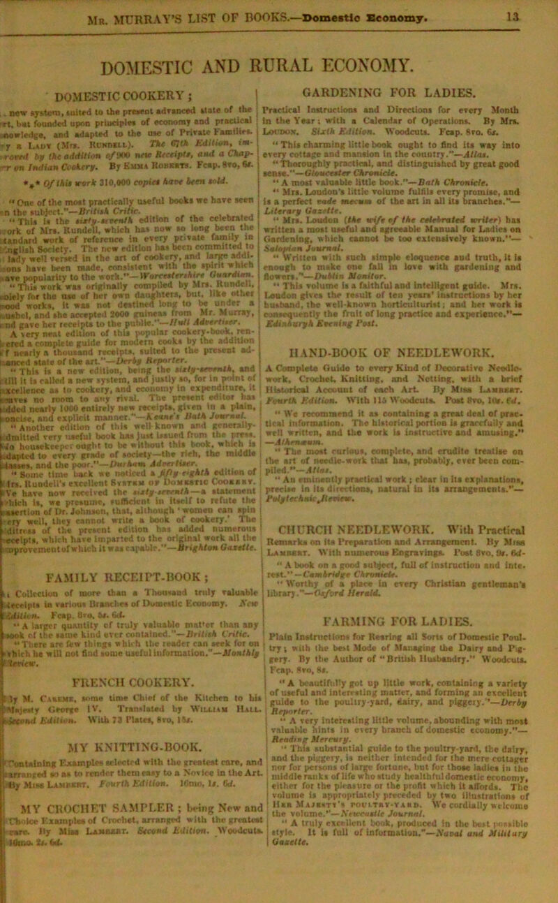 DOMESTIC AND RURAL ECONOMY. DOMESTIC COOKERY; i GARDENING FOR LADIES. now system, suited to the present advsneed state of the Tt, but founded upon principle* of economy end precticel stowledge, end adapted to the n*e of Friretf bamilies. -T e Lauy (Mr*. Rlnmll). The tilth Edition, im- rortd bp the addition (/»« note Receipt, and a Chap- -r on Intlian Cookery. By Emma Housers. Fcep. Sro, 6r. *,* Ofihit work 310,000 copie* bare been told.  One of the molt practically useful book* we hare seen ■ n the subject.—tin tub Critic. «This is the tixto-ti tenth edition of the celebrated i.ork of Mr*. Rundell, which has now so long been the ’tandard work of reference in every private family in '.nelish Society. The new edition ha* been committed to lady well versed in the art of cookery, and large add I. •ons have been made, consistent with the spirit which ave popularity to the work.”— Woreetterthire Guardian. “ This work was originally compiled by Mr*. Rundell, .olely for the use of her own daughters, but, like other -ood works. It was not destined long to be under a r.uabet, and the accepted 2000 guinea* from Mr. Murray, i nd gave her receipts to the public.”—Unit Adeertiter. A very neat edition of thU popular cookery-book, ren- dered a complete guide for modern cook* by the addition if f nearly a thousand receipts, suited to the present ad- vanced state of the art.”—Derby Reporter. This is a new edition, being the tietyeeventh, and i till it is called a new system, and justly *n, for in p->it.t of ; tceHence a* to cookery, and economy In expenditure, it • we* no room to «nf rival. The prc»ent editor has t tided nearly 1000 entirely new receipts,.given in a plain, t oni lse, and explicit manner.—Keane's Bath Journal. Another edition of this well known and generally- | Omitted very useful book has Just Issued from the pres*. Mo housekeeper ought to be without this book, which is i-dapted to every grade of society—the rieh, the middle lasses, and the poor.’’—/>«/*«•« Adrertiser. •• gome time back we noticed t Iffy r.ghtk edition of t Irs. lluodeU's excellent Svsrass or DoMXatic Cooaaav. kVe have now received the titty seremtk —a statement i'hlch ts, w* presume, sufltcieni in itself to refute the ■asertion of Dr. Johnson, that, although ‘ women can spin -ery well, they cannot srrite a book of cookery.’ The . dilnss of the present edition has added numerous ecelpts, which have imparted to the original work all the : .oprovement of which it was capable.”—Brighton Gaxetle. Practical Instructions and Directions for every Month in the Year; with a Calendar of Operations. By Mrs. Locdon. Sixth Edition. Woodcuts. Feap. Sro. 6*. “ This charming little book ought to find Us way into every cottage and mansion in the country.—Allot. “ Thoroughly practical, and distinguished by great good sense.— Gloucester Chronicle. 11A most valuable little book.”—Bath Chronicle. “ Mrs. Loudon’s little volume fulfils every promise, and is a perfect rode tnecum of the art in all it* branches.— Literary Gazette.  Mrs. Loudon (Me wife of the celebrated writer) has written a most useful and agreeable Manual for Ladies on Gardening, which cannot be too extensively known.— ' Salopian Journal. “ Written with such simple eloquence aud truth, It 1s enough to make one fall in love with gardening and flowers.— U out tor. “ This volume is a faithful and Intelligent guide. Mrs. Loudon gives the result of ten years’ instructions by Iter husband, the well-known horticulturist; and het work is consequently the fruit of long practice and experience.*’— Edinburgh Evening Pott. HAND-BOOK OF NEEDLEWORK. A Complete Guido to every Kind of Decorative Needle- work, Crochet, Knitting, and Netting, with a brief Historical Account of each Art liy Mis* Lam«kbt. Fourth Edition. With 115 Woodcuta. Port thro, lus. fd.  We recommend it as containing a great deal of prac. Ucat Information. The historical portion is gracefully and well written, and the work la instructive and amusing.'* —Athenaeum. •' The most curious, complete, and erudite treatise on the art of needle-work that has, probably, ever been com- piled.”—AHor.  Au eminently practical work ; clear in Its explanations, precise in its directions, natural iu its arrangements.— Polytechnic Jieoiew. CHURCH NEEDLEWORK. With Practical Remark* on its Preparation and Arrangement, liy Mias Lamkekt. With numerous Engravings. Post 8vo,!)». M- FAMILY RECEIPT-BOOK; 11 Collection of more than a Thousand truly valuable Receipts in various Branches of Domestic Economy. Acte iddim. Fcap. 8vo. bt. IkL •• A larger quantity of truly valuable mat'or than any Itook of the suite kind ever contained.— Brilith Critic. There are few thing* which the leader can seek for on • i v hie it ha will not find some useful information.—Monthly f teeiew. FRENCH COOKERY. I ly M. Caxemx, some time Chief of the Kitchen to his Majesty George IV. Translated by William Hall. b&Cosd Edition. With 73 Plates, 8VO, 15/. MY KNITTING.BOOK. i 'ontalnlng Examples selected with the greatest rare, and sarranged so a* to render them easy to a Novice In the Art. tty Miss Lam osar. f ourth Edition. IGnio, 1/. to. MY CROCHET SAMPLER; being New and | Choice Examples of Crochet, arranged with the greatest care, liy Mias Lambert. Second Edition. Woodcuta. Item, it. M. “ A book on a good subject, full of instruction and inte. rest. — Cam bridge Chronicle. ” Worthy of a place in every Christian gentleman'! library.—Oxford Herald. FARMING FOR LADIES. Plain Instructions for Rearing all Sorts of Domestic Poul- try ■, with the best Mode of Managing the Dairy and Pig- gery. By the Author of  British Husbandry.” Woodcuta. Fcap. 8vo, 8*. A bcautiftdfy got up little work, containing a variety of useful and interesting matter, and forming an excellent guide to the poultry-yard, dairy, and piggery.’*—Her by Reporter. A very interesting little volume, abounding with most valuable hints In eveTy branch of domestic economy.”— Reading tterrury. ” This substantial guide to the poultry-yard, the dairy, and the piggery, is neither intended for the mere cottager ; nor for person* of large fortune, hut for those ladies in the middle ranks of life who study healthful domestic economy, either for the pleasure or the profit which it affords. The volume is appropriately preceded by two illustrations of lisa Majxstt's rot,'LTKV-r a«d. We cordially welcome the volume.’’— ftewcatlle Journal. “ A truly excellent hook, produced In the best possible style. It it full of information.”—iYuoof and Military Gazette.