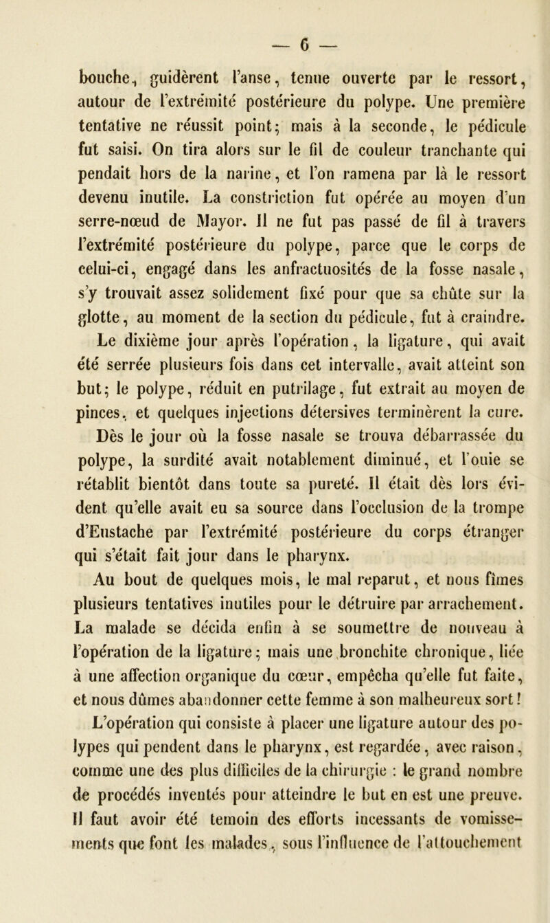 bouche 1 guidèrent l’anse, tenue ouverte par le ressort, autour de l’extrémité postérieure du polype. Une première tentative ne réussit point; mais à la seconde, le pédicule fut saisi. On tira alors sur le fil de couleur tranchante qui pendait hors de la narine, et l’on ramena par là le ressort devenu inutile. La constriction fut opérée au moyen d’un serre-nœud de Mayor. 11 ne fut pas passé de fil à travers l’extrémité postérieure du polype, parce que le corps de celui-ci, engagé dans les anfractuosités de la fosse nasale, s’y trouvait assez solidement fixé pour que sa chute sur la glotte, au moment de la section du pédicule, fut à craindre. Le dixième jour après l’opération, la ligature, qui avait été serrée plusieurs fois dans cet intervalle, avait atteint son but; le polype, réduit en putrilage, fut extrait au moyen de pinces, et quelques injections détersives terminèrent la cure. Dès le jour où la fosse nasale se trouva débarrassée du polype, la surdité avait notablement diminué, et fouie se rétablit bientôt dans toute sa pureté. Il était dès lors évi- dent qu’elle avait eu sa source dans l’occlusion de la trompe d’Eustache par l’extrémité postérieure du corps étranger qui s’était fait jour dans le pharynx. Au bout de quelques mois, le mal reparut, et nous fîmes plusieurs tentatives inutiles pour le détruire par arrachement. La malade se décida enfin à se soumettre de nouveau à l’opération de la ligature; mais une bronchite chronique, liée à une affection organique du cœur, empêcha quelle fut faite, et nous dûmes abandonner cette femme à son malheureux sort ! L’opération qui consiste à placer une ligature autour des po- lypes qui pendent dans le pharynx, est regardée, avec raison. comme une des plus difficiles de la chirurgie : le grand nombre de procédés inventés pour atteindre le but en est une preuve. 11 faut avoir été témoin des efforts incessants de vomisse- ments que font les malades , sous l’influence de l'attouchement