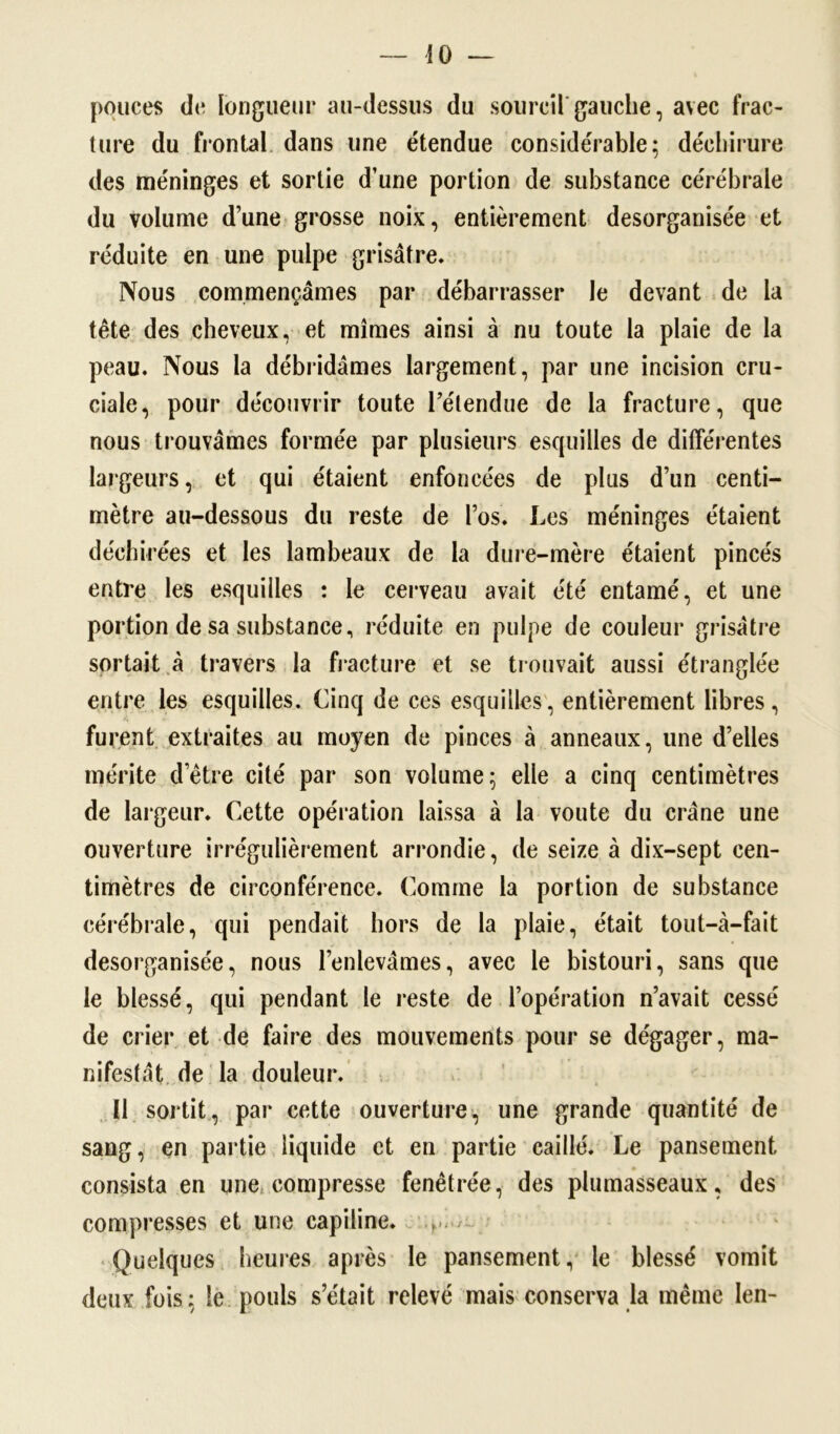 pouces de longueur au-dessus du sourcil gauche, avec frac- ture du frontal dans une étendue considérable; déchirure des méninges et sortie d’une portion de substance cérébrale du volume d’une grosse noix, entièrement desorganisée et réduite en une pulpe grisâtre. Nous commençâmes par débarrasser le devant de la tête des cheveux, et mîmes ainsi à nu toute la plaie de la peau. Nous la débridâmes largement, par une incision cru- ciale, pour découvrir toute l’étendue de la fracture, que nous trouvâmes formée par plusieurs esquilles de différentes largeurs, et qui étaient enfoncées de plus d’un centi- mètre au-dessous du reste de l’os. Les méninges étaient déchirées et les lambeaux de la dure-mère étaient pincés entre les esquilles : le cerveau avait été entamé, et une portion de sa substance, réduite en pulpe de couleur grisâtre sortait à travers la fracture et se trouvait aussi étranglée entre les esquilles. Cinq de ces esquilles, entièrement libres, furent extraites au moyen de pinces à anneaux, une d’elles mérite d’être cité par son volume; elle a cinq centimètres de largeur. Cette opération laissa à la voûte du crâne une ouverture irrégulièrement arrondie, de seize à dix-sept cen- timètres de circonférence. Comme la portion de substance cérébrale, qui pendait hors de la plaie, était tout—à—fait desorganisée, nous l’enlevâmes, avec le bistouri, sans que le blessé, qui pendant le reste de l’opération n’avait cessé de crier et de faire des mouvements pour se dégager, ma- nifestât de la douleur. 11 sortit, par cette ouverture, une grande quantité de sang, en partie liquide et en partie caillé. Le pansement consista en une compresse fenêtrée, des plumasseaux, des compresses et une capiline. Quelques heures après le pansement, le blessé vomit deux fois; le pouls s’était relevé mais conserva la même len-