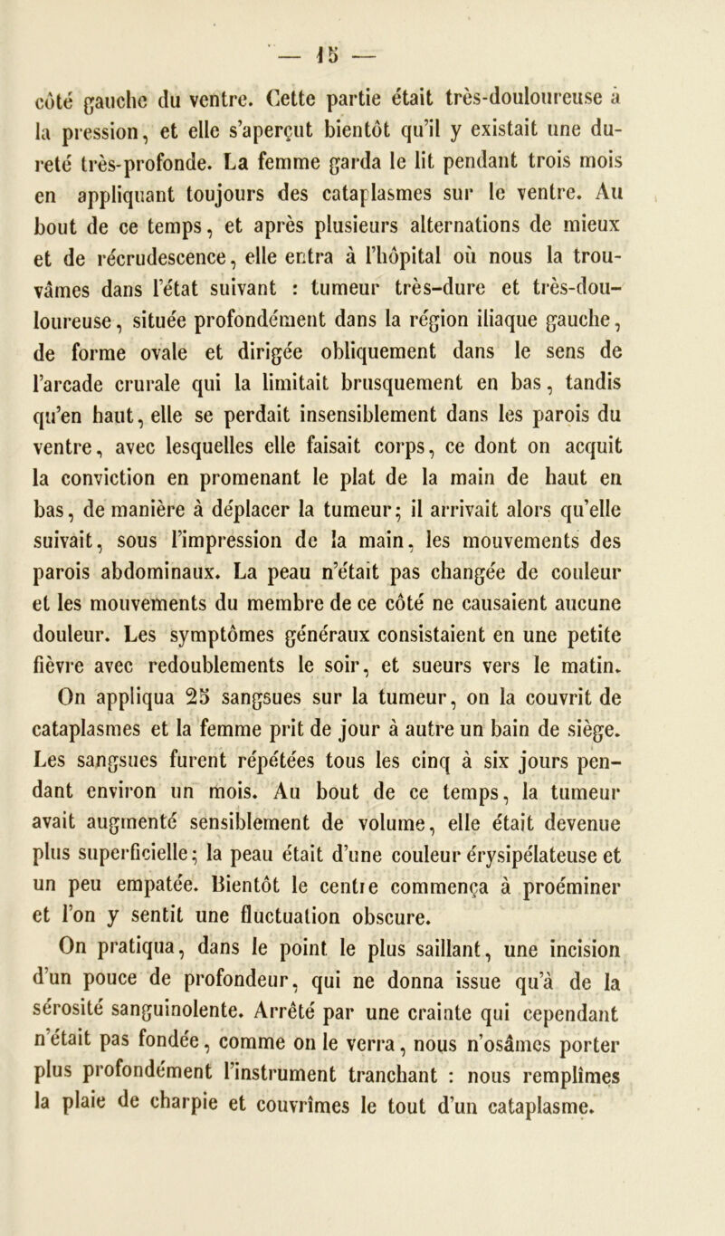 côté gauche du ventre. Cette partie était très-douloureuse à la pression, et elle s’aperçut bientôt qu’il y existait une du- reté très-profonde. La femme garda le lit pendant trois mois en appliquant toujours des cataplasmes sur le ventre. Au bout de ce temps, et après plusieurs alternations de mieux et de recrudescence, elle entra à l’hôpital où nous la trou- vâmes dans l’état suivant : tumeur très-dure et très-dou- loureuse, située profondément dans la région iliaque gauche, de forme ovale et dirigée obliquement dans le sens de l’arcade crurale qui la limitait brusquement en bas, tandis qu’en haut, elle se perdait insensiblement dans les parois du ventre, avec lesquelles elle faisait corps, ce dont on acquit la conviction en promenant le plat de la main de haut en bas, de manière à déplacer la tumeur; il arrivait alors qu’elle suivait, sous l’impression de la main, les mouvements des parois abdominaux. La peau n’était pas changée de couleur et les mouvements du membre de ce côté ne causaient aucune douleur. Les symptômes généraux consistaient en une petite fièvre avec redoublements le soir, et sueurs vers le matin. On appliqua 25 sangsues sur la tumeur, on la couvrit de cataplasmes et la femme prit de jour à autre un bain de siège. Les sangsues furent répétées tous les cinq à six jours pen- dant environ un mois. Au bout de ce temps, la tumeur avait augmenté sensiblement de volume, elle était devenue plus superficielle; la peau était d’une couleur érysipélateuse et un peu empâtée. Bientôt le centie commença à proéminer et l’on y sentit une fluctuation obscure. On pratiqua, dans le point le plus saillant, une incision d’un pouce de profondeur, qui ne donna issue qu’à de la sérosité sanguinolente. Arreté par une crainte qui cependant n était pas fondée, comme on le verra, nous n’osâmes porter plus profondément l’instrument tranchant : nous remplîmes la plaie de charpie et couvrîmes le tout d’un cataplasme.