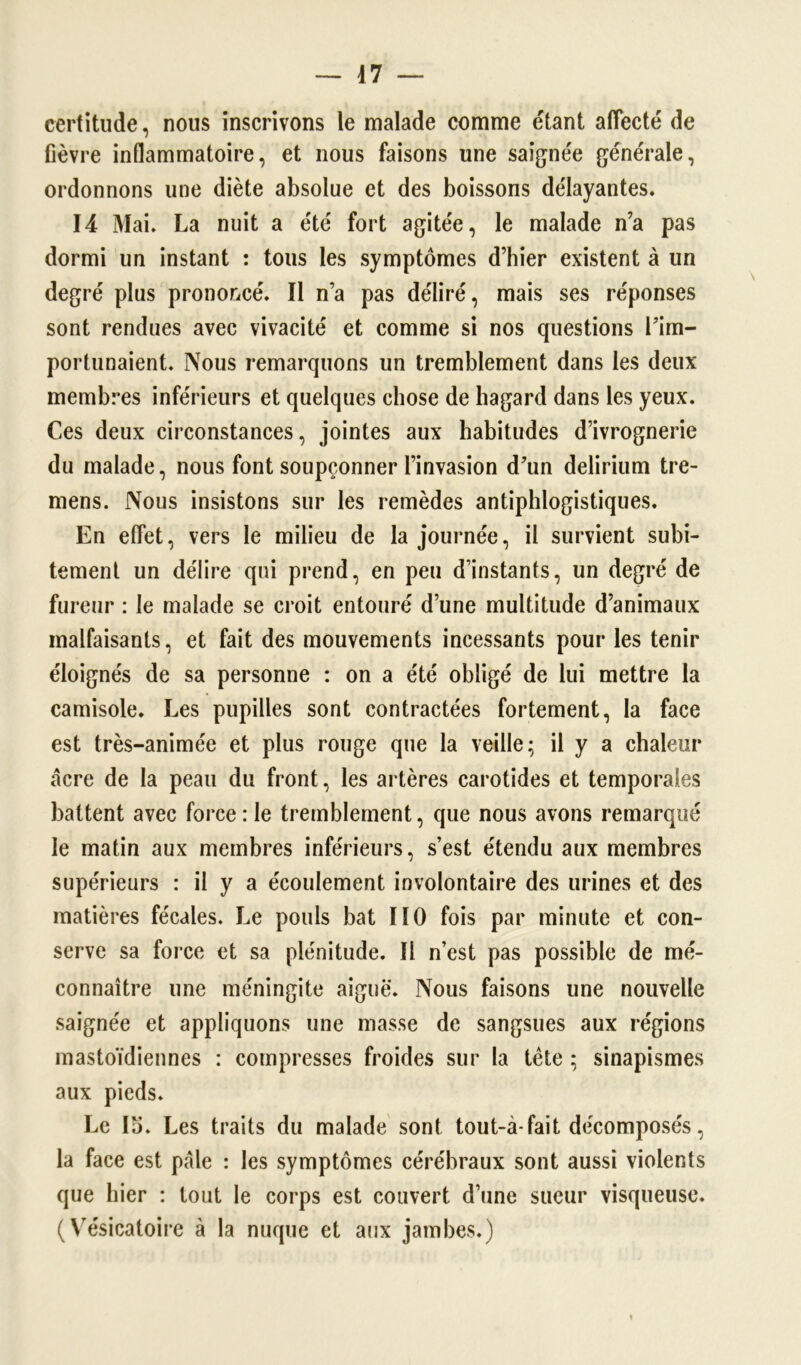 certitude, nous inscrivons le malade comme étant affecté de fièvre inflammatoire, et nous faisons une saignée générale, ordonnons une diète absolue et des boissons délayantes. 14 Mai. La nuit a été fort agitée, le malade n’a pas dormi un instant : tous les symptômes d’hier existent à un degré plus prononcé. Il n’a pas déliré, mais ses réponses sont rendues avec vivacité et comme si nos questions l’im- portunaient. Nous remarquons un tremblement dans les deux membres inférieurs et quelques chose de hagard dans les yeux. Ces deux circonstances, jointes aux habitudes d’ivrognerie du malade, nous font soupçonner l’invasion d’un delirium tre- mens. Nous insistons sur les remèdes antiphlogistiques. En effet, vers le milieu de la journée, il survient subi- tement un délire qui prend, en peu d’instants, un degré de fureur : le malade se croit entouré d’une multitude d’animaux malfaisants, et fait des mouvements incessants pour les tenir éloignés de sa personne : on a été obligé de lui mettre la camisole. Les pupilles sont contractées fortement, la face est très-animée et plus rouge que la veille; il y a chaleur acre de la peau du front, les artères carotides et temporales battent avec force : le tremblement, que nous avons remarqué le matin aux membres inférieurs, s’est étendu aux membres supérieurs : il y a écoulement involontaire des urines et des matières fécales. Le pouls bat 110 fois par minute et con- serve sa force et sa plénitude. Il n’est pas possible de mé- connaître une méningite aiguë. Nous faisons une nouvelle saignée et appliquons une masse de sangsues aux régions mastoïdiennes : compresses froides sur la tête ; sinapismes aux pieds. Le 15. Les traits du malade sont tout-à-fait décomposés, la face est pale : les symptômes cérébraux sont aussi violents que hier : tout le corps est couvert d’une sueur visqueuse. ( Vésicatoire à la nuque et aux jambes.)