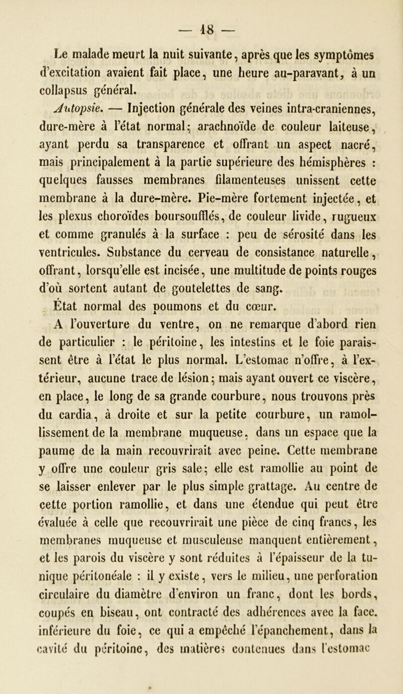 Le malade meurt la nuit suivante, après que les symptômes d’excitation avaient fait place, une heure au-paravant, à un collapsus général. Autopsie. — Injection générale des veines intra-craniennes, dure-mère à l’état normal; arachnoïde de couleur laiteuse, ayant perdu sa transparence et offrant un aspect nacré, mais principalement à la partie supérieure des hémisphères : quelques fausses membranes filamenteuses unissent cette membrane à la dure-mère. Pie-mère fortement injectée, et les plexus choroïdes boursouffle's, de couleur livide, rugueux et comme granulés à la surface : peu de sérosité dans les ventricules. Substance du cerveau de consistance naturelle, offrant, lorsqu’elle est incisée, une multitude de points rouges d’où sortent autant de goutelettes de sang. État normal des poumons et du cœur. A l’ouverture du ventre, on ne remarque d’abord rien de particulier : le péritoine, les intestins et le foie parais- sent être à l’état le plus normal. L’estomac n’offre, à l’ex- térieur, aucune trace de lésion; mais ayant ouvert ce viscère, en place, le long de sa grande courbure, nous trouvons près du cardia, à droite et sur la petite courbure, un ramol- lissement de la membrane muqueuse, dans un espace que la paume de la main recouvrirait avec peine. Cette membrane y offre une couleur gris sale; elle est ramollie au point de se laisser enlever par le plus simple grattage. Au centre de cette portion ramollie, et dans une étendue qui peut être évaluée à celle que recouvrirait une pièce de cinq francs, les membranes muqueuse et musculeuse manquent entièrement, et les parois du viscère y sont réduites à l’épaisseur de la tu- nique péritonéale : il y existe, vers le milieu, une perforation circulaire du diamètre d’environ un franc, dont les bords, coupés en biseau, ont contracté des adhérences avec la face, inférieure du foie, ce qui a empêché lepanchement, dans la cavité du péritoine, des matières contenues dans l'estomac