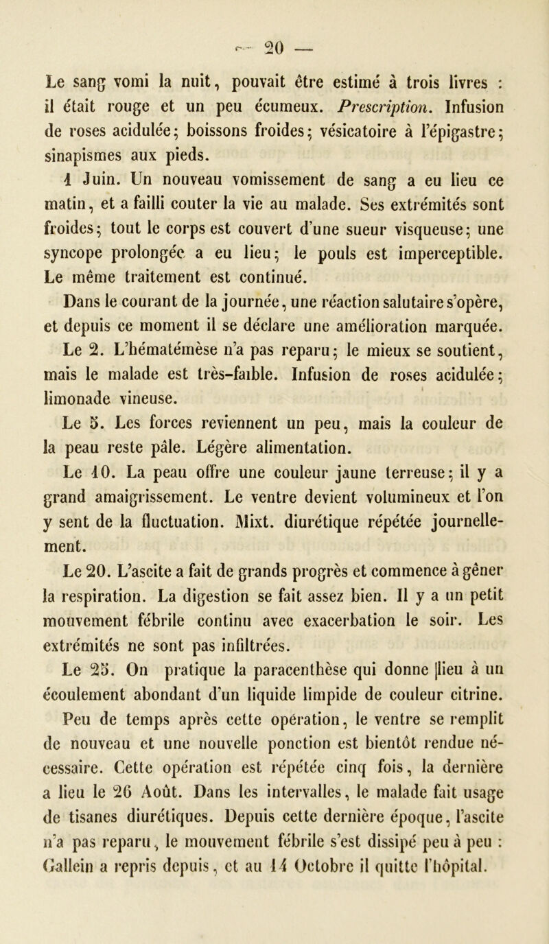 Le sang vomi la nuit, pouvait être estime' à trois livres : il était rouge et un peu écumeux. Prescription. Infusion de roses acidulée; boissons froides; vésicatoire à l’épigastre; sinapismes aux pieds. 4 Juin. Un nouveau vomissement de sang a eu lieu ce matin, et a failli coûter la vie au malade. Ses extrémités sont froides; tout le corps est couvert d’une sueur visqueuse; une syncope prolongée a eu lieu; le pouls est imperceptible. Le même traitement est continué. Dans le courant de la journée, une réaction salutaire s’opère, et depuis ce moment il se déclare une amélioration marquée. Le 2. L’hématémèse n’a pas reparu; le mieux se soutient, mais le malade est très-faible. Infusion de roses acidulée ; limonade vineuse. Le 5. Les forces reviennent un peu, mais la couleur de la peau reste pâle. Légère alimentation. Le 40. La peau offre une couleur jaune terreuse; il y a grand amaigrissement. Le ventre devient volumineux et l’on y sent de la fluctuation. Mixt. diurétique répétée journelle- ment. Le 20. L’ascite a fait de grands progrès et commence à gêner la respiration. La digestion se fait assez bien. Il y a un petit mouvement fébrile continu avec exacerbation le soir. Les extrémités ne sont pas infiltrées. Le 25. On pratique la paracenthèse qui donne [lieu à un écoulement abondant d'un liquide limpide de couleur citrine. Peu de temps après cette opération, le ventre se remplit de nouveau et une nouvelle ponction est bientôt rendue né- cessaire. Cette opération est répétée cinq fois, la dernière a lieu le 26 Août. Dans les intervalles, le malade fait usage de tisanes diurétiques. Depuis cette dernière époque, l’ascite n’a pas reparu, le mouvement fébrile s’est dissipé peu à peu : Gallein a repris depuis, et au 14 Octobre il quitte l’hôpital.