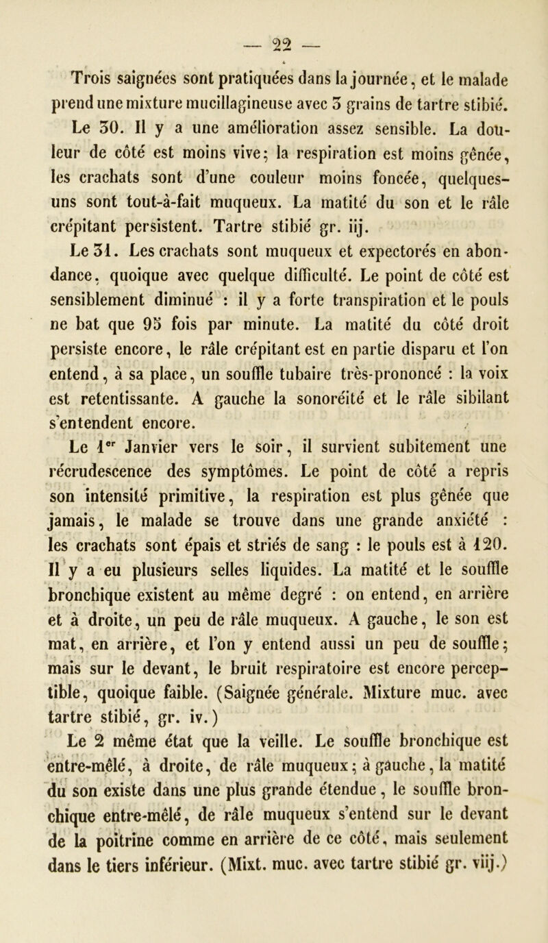 Trois saignées sont pratiquées dans la journée, et le malade prend une mixture mucillagineuse avec 3 grains de tartre stibié. Le 30. Il y a une amélioration assez sensible. La dou- leur de côté est moins vive; la respiration est moins gênée, les crachats sont d’une couleur moins foncée, quelques- uns sont tout-à-fait muqueux. La matité du son et le râle crépitant persistent. Tartre stibié gr. iij. Le 31. Les crachats sont muqueux et expectorés en abon- dance, quoique avec quelque difficulté. Le point de côté est sensiblement diminué : il y a forte transpiration et le pouls ne bat que 95 fois par minute. La matité du côté droit persiste encore, le râle crépitant est en partie disparu et l’on entend, à sa place, un souffle tubaire très-prononcé : la voix est retentissante. A gauche la sonoréité et le râle sibilant s’entendent encore. Le 1er Janvier vers le soir, il survient subitement une récrudescence des symptômes. Le point de côté a repris son intensité primitive, la respiration est plus gênée que jamais, le malade se trouve dans une grande anxiété : les crachats sont épais et striés de sang : le pouls est à 120. Il y a eu plusieurs selles liquides. La matité et le souffle bronchique existent au même degré : on entend, en arrière et à droite, un peu de râle muqueux. A gauche, le son est mat, en arrière, et l’on y entend aussi un peu de souffle; mais sur le devant, le bruit respiratoire est encore percep- tible, quoique faible. (Saignée générale. Mixture mue. avec tartre stibié, gr. iv.) Le 2 même état que la veille. Le souffle bronchique est entre-mêlé, à droite, de râle muqueux ; à gauche, la matité du son existe dans une plus grande étendue, le souffle bron- chique entre-mêlé, de râle muqueux s’entend sur le devant de la poitrine comme en arrière de ce côté, mais seulement dans le tiers inférieur. (Mixt. mue. avec tartre stibié gr. viij.)