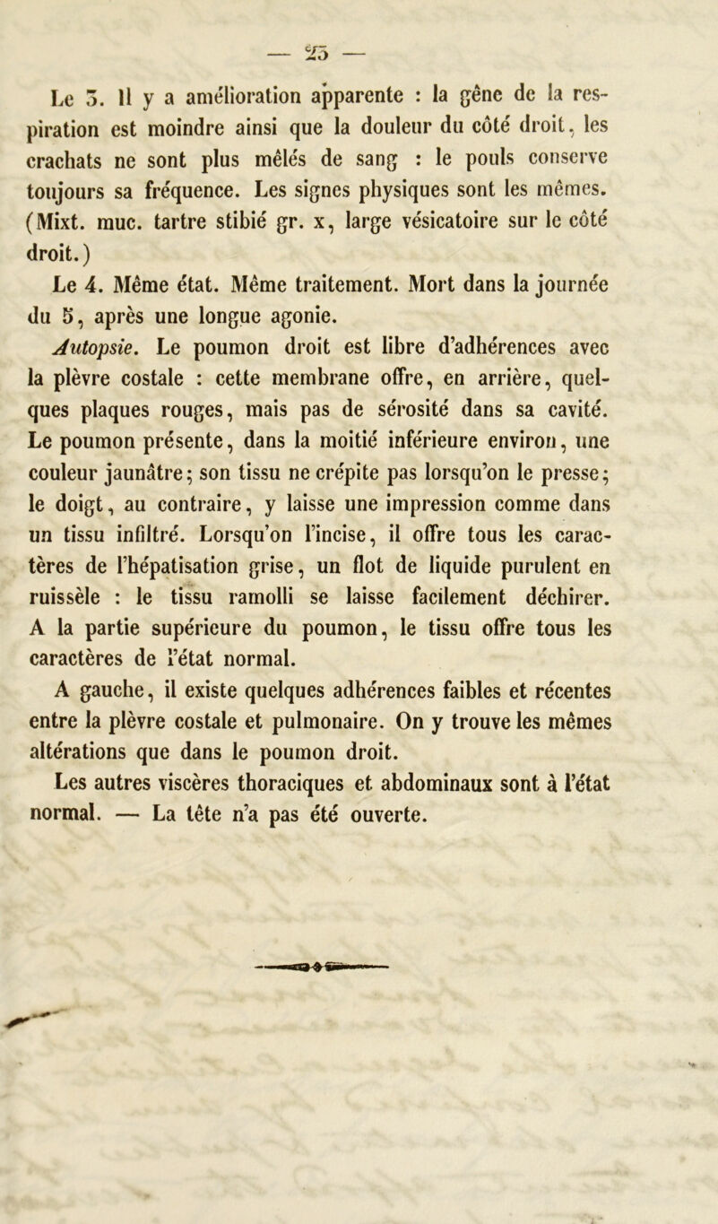 Le 3. H y a amélioration apparente : la gêne de la res- piration est moindre ainsi que la douleur du côté droit, les crachats ne sont plus mêlés de sang : le pouls conserve toujours sa fréquence. Les signes physiques sont les mêmes. (Mixt. mue. tartre stibié gr. x, large vésicatoire sur le côté droit.) Le 4. Même état. Même traitement. Mort dans la journée du 5, après une longue agonie. Autopsie. Le poumon droit est libre d’adhérences avec la plèvre costale : cette membrane offre, en arrière, quel- ques plaques rouges, mais pas de sérosité dans sa cavité. Le poumon présente, dans la moitié inférieure environ, une couleur jaunâtre; son tissu ne crépite pas lorsqu’on le presse; le doigt, au contraire, y laisse une impression comme dans un tissu infiltré. Lorsqu’on l’incise, il offre tous les carac- tères de l’hépatisation grise, un flot de liquide purulent en ruissèle : le tissu ramolli se laisse facilement déchirer. A la partie supérieure du poumon, le tissu offre tous les caractères de l’état normal. A gauche, il existe quelques adhérences faibles et récentes entre la plèvre costale et pulmonaire. On y trouve les mêmes altérations que dans le poumon droit. Les autres viscères thoraciques et abdominaux sont à l’état normal. — La tête n’a pas été ouverte.