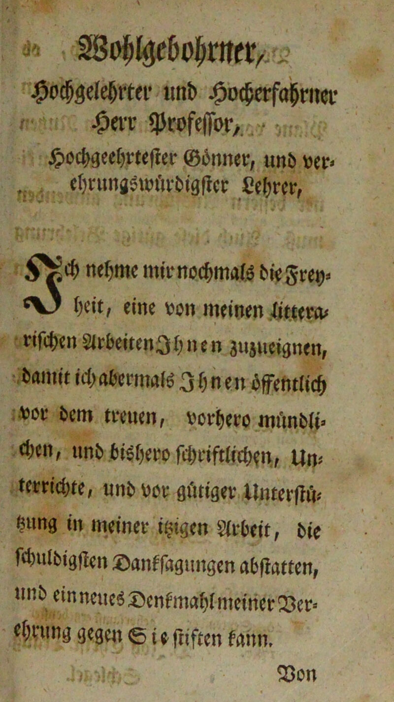 tyfatltyrttv unb eöodjafa(jritec 4tn «profeftbr, JpocI>geef)rte|!er ©önner, unb »er« ctjnmgsuuirbigtiec Se&wr, SV]d> neunte mit-noebmafä biegret)» Octt, eine von meinen littertu rifeben 2irbeiten3bnen äujucignen, bamit id> a&rimts 31) n en öffentlich »oe betn treuen, vorfjero mtinbli» d)cn, unb tisbciT fti)nft(idKn, Um tet nitre, imb vor gütiger Uiirerfrm ?ung in meiner irrigen girbeit, bie fdmlbigfien ©anffagungen abfiatten, imbeinneue« ®enfmablmeiitet!33er* <bmng gegen © teftiften frthn. 23on