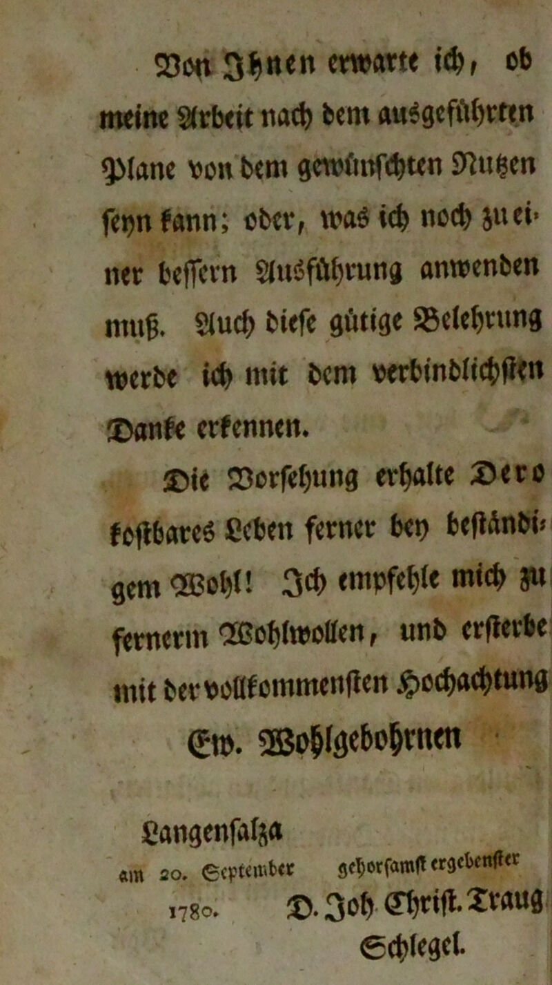 23cm 3$nen warte i$, ob meine Arbeit tutcb bem auegcfübrtm sjMane von bem gewüteten SJJu&en ferm fann; ober, wa$ ict> noch juei> ner beffern ?iu3fübrung anwenben muß. 2iud> biefe gütige S3elef)tttng werbe tct> mit bem verbinbii#en ©anfe erfennen. ®ie 23orfel)ung erhalte ©ero fcflbareS ficben ferner bet) beflüttöt« gern *ol)U 3<f> empfehle mich p fernen« OSSofjiwoüen, tmb erflerbe mit bervollfcmmenflen ^>ocf)act>tung (Ett>. ®o&(sebo§mtn Cangenfaija «m 20. ecrtiiv.btt getjotfamfl 1780. ©.3oüffbnfl-2v<mfl Spiegel.