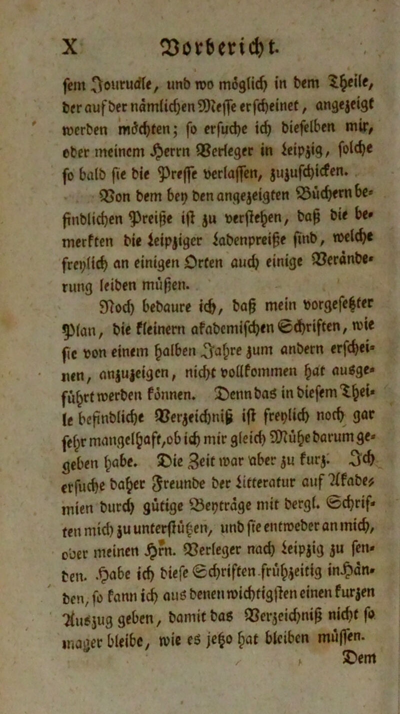 fern ^onrudle, unbwomoglid) in bem ^eile, beraufber ndmlidjen9Keflfe erfdjetnet, angejeigt werben möchten; fo erfud)e id) biefelben mir/ eher meinem $errn Verleger in feip$ig, fotc^e fo halb fie bie ^reffe verlaßen, ju$ufd)tcfen. QSon bem bei) ben angejeigten 33üch«rnbe* fttiblidjen kreiße iß $u verfielen, baß bie be* merften bie leipziger fabenpreiße finb, welch« freilich an einigen Orten auch einige 33erdnbe* rung leiben müßen. 9?od) bebaute ich, ba§ mein borgefe|ter JjMan, bie fleinern afabemifd)«nSchriften, wie fic von einem falben ^af;re jutn anbern erfchei* nen, anjujeigen, nicht voüfommen hat auäge« fuhrt werben f önnen. 2)enn baö in biefem \t beßnbliche $8er$eid)niß iß freilich noch gar felpr mangelhaft,ob ich mir gleid) SD?üf>e barum ge* geben Ipabc. 2>ie 3eit war aber ju f ur$; erfuche ba^er Jreunbe ber litteratur auf ?lfabe* inien burd) gütige Q3eptrage mit bergl. Schrif- ten mid) $u untcrßü£en, unb fte entmeber an mich, ober meinen £rn. Verleger nad) feipjig ju fett- ben. -£abe ich biefe Schriften .frühzeitig in£dn- ben, fo fann icf) aus benen wicbtigßen einen f ur jen Tlnojug geben, baniitbas QSergeid^ni^ nid)f fo mager bleibe, wie es jefco hat bleiben mü|fen. \ £<em