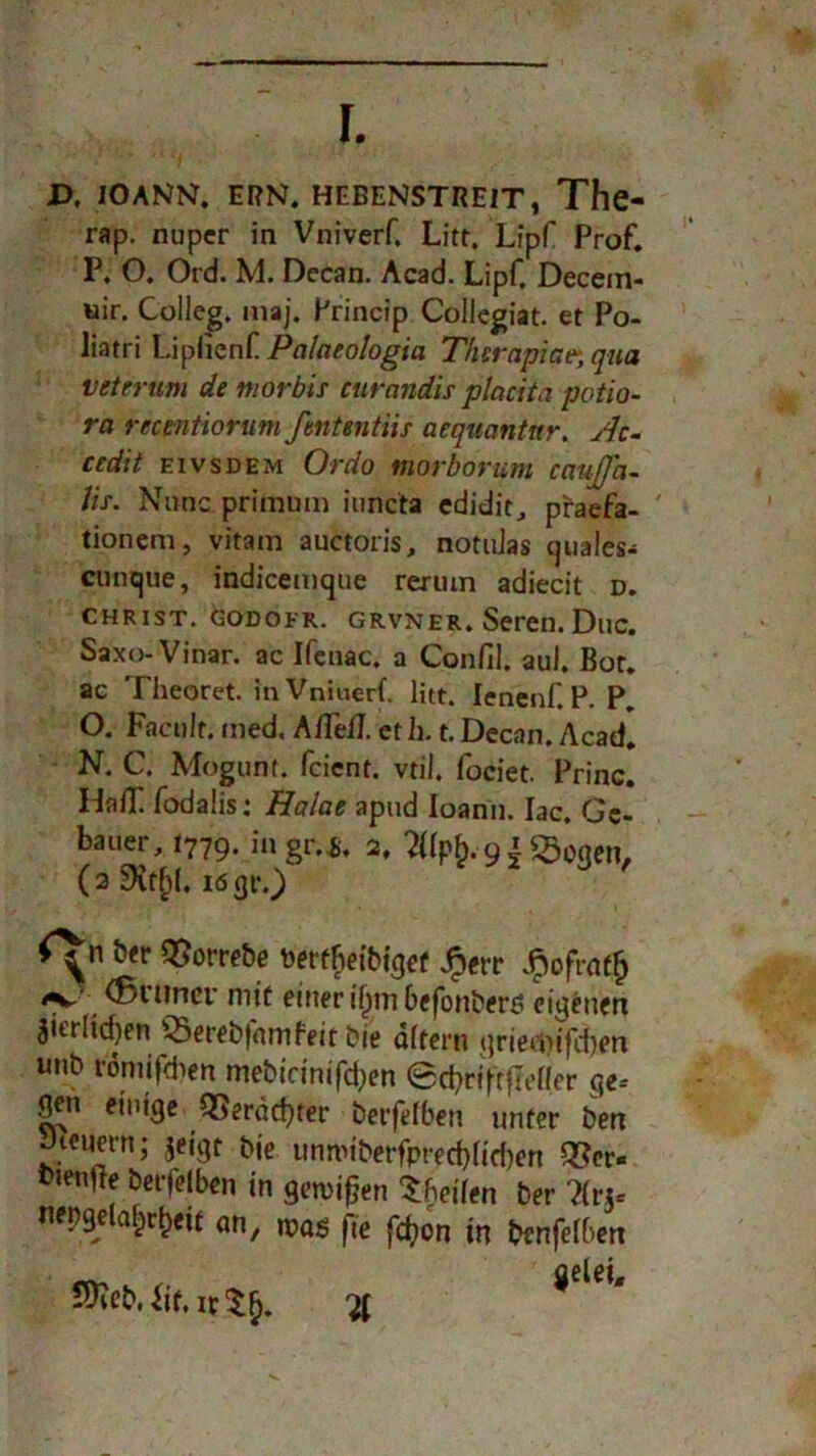 r. JD, lOANN. ERN. HEBENSTREIT, The- rap. nuper in Vniverf. Litt. Lipf Prof. P. O. Ord. M. Dccan. Acad. Lipf. Decem- uir. Colleg. maj. Princip Collegiat. et Po- liatri Liplicnf Palaeologici Therapien qua vei'erum de morbis curandis placita potio- ra recentiorum ßntentiis aequantnr. slc- cedit eivsdem Ordo morborum cauJJ'a- Jis. Nunc primum iuncta edidit^ praefa- ' tionem, vitam auctoris, notuJas cjuaies- ctintjue, indicemque rerum adiecit d. CHRIST. CODOFR. grvner. Seren. Duc. Saxo-Vinar. ac Ifenac. a Confii. aul. Bot. ac Theoret. in Vniuerf litt. lenenf. P. P. O. Facnlt. med. Aßeß. et h. t. Dccan. Acad. N. C. Mogunt. fcicnt. vtil. fociet. Princ. Haff fodalis: Halae apud loanii. Iac. Gc- bauer, 1779. in gr.S. 2. 2Uph. 91 ^oqen, (aSXtfcl.ifigrO ' ber QSorrebe toerfFietbi'cjef Jperr $ofrat{j ^ \ tövuner mit einer iljm befonberö eigenen zierlichen ©erebfamfeit bie altern iirieiiiifcben unb romifdien mebirinifd^en ©^riftfleder ge-- einige QSeräd)ter berfelben unter ben Jieuern; jeigt bje unnMberfpred}lid)en Q?er« bienfte berfelben in gewinn Sbeilen ber ?(rjc ne^e an, mag jte fd)on in benfelbert , fielet, 2Keb.hf,ic$§. %