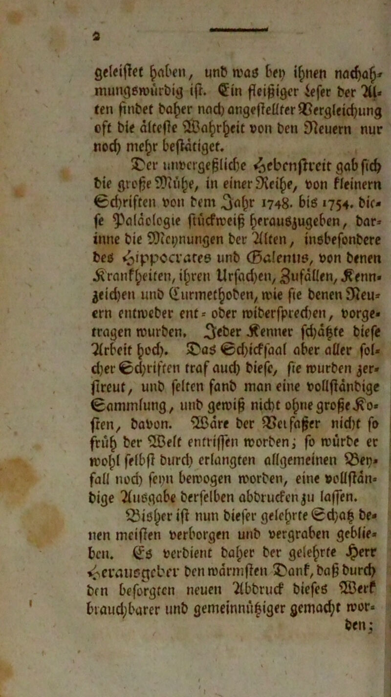gfleiffec fabelt, unbroaß bet> if;nen nad)a£* mungßroürbig ifr. €in fleißiger iefer ber 2U* ten jinbet baf)er nad)angefMfer93ergleid)ung oft bie afteO«* #Baf>rf)eit von beti feuern nur nod) mef)r betätiget. £er unvcrge|lid)e ^ebenftrett gabftd? bie grefje SDiöfje, in einer SKci^e, von fleinern 0d)riften von bem 1748. biß 1754. bic- fe ^paldoiogie ftücfroeifj fjeraußjugeben, bar* tnne bie 9)ici;nungen ber eilten, inßbefonbere beß ^ippccvares unb (Balemiß, von benen jfrantyeifen, i^ren Urfadjen, Zufällen, .fienn» $eid)en unb (furmetfroben, roie fte benen Steu- ern eruroeber ent * ober roiberfpred)en, vorge« tragen rourben, 3<ber Kenner fdjä&te tiefe Arbeit ^ed>. $Daß <0d;icffaaf aber aller fol« djer 0d;riften traf aud) tiefe, fte rourben 3er» freut, unb feiten fanb man eine vollfidnbige Sammlung, unb geroif? nicht o£negrofje.£o« freit, bavon. “ilßdre ber 2>etfajjer nid)t fo fruf) ber S2Beft entrtffen roorben; fo roürbe er rooljl felbfl burd) erlangten allgemeinen $3en» fall nod) fepn beroogen roorben, eine voüffän* bige Ausgabe berfelben abbruefen ju laffen. Q3ißl)er ifl nun biefer gelehrte 0d)atj be- nen meifen verborgen unb vergraben geblie- ben. (£ß verbient baljer ber gelehrte J£)err vCvatißctebtT benroärmflen ^anhbagburd) brn beforgten neuen ‘Äbbrucf biefeß ©erf btaud;barer unb gemeinnii|iger gemad;t roor- ben;