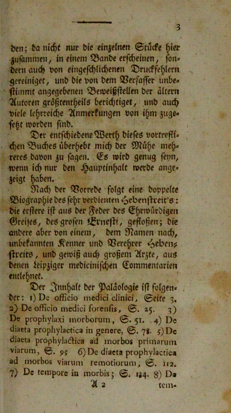 ben; ba inc^C nur bie einzelnen 0tucfe h»e* jufämmcn, in einem 53anbe erfebeinen, fon* öern aud) bon eingefd)lid)enen ©rucffehlern gereinigef, unb bie von bem 2?erfaffer unbe* fiimmt angegebenen $3en>eijjjMen ber altem Autoren gröfjrentheilss bertd)figef, unb aud) biele lehrreiche 2lnmerfungen bon ifjm $uge* fe|t worben ftnb. ©er entfcbiebene^Jöertfj biefeö bortrefli* eben 53udjeß überfjebt micb ber 9ttüf)e nie§* rereß babon $u fagen. Q:ß wirb genug fepn, wenn id) nur ben Hauptinhalt werbe ange» $eigt SRad) ber SSorrebe folgt eine hoppelte 33iographiebeß fe£r »erbienten «ocbenfhrett’ß: bie erfiere tfT auß ber $eber beß $$rwürbigcn ©reifeß, beßgrofen igvnefii, geflogen; bie anbere aber bon einem, bem tarnen nad), unbefannten Kenner unb Verehrer Gebens; firctro, unb geroi§ aud) großem Tlrjfe, auß benen ieip$iger mebicinifd)en Qommentarien entlehnet. ©er ^nnfjalt ber <Paldofogie if? folgen* ber: i) De officio medici ciinici, 0eife 3. 2) De officio medici forenfis, 0. 25. 3) De prophylaxi morborum, 0. 51. 4) De diaeta prophylactica in gencre, 0. 71. 5) De diaeta prophyla&ica ad morbos primarutn viarum, 0. 9; 6) De diaeta prophylactica ad morbos viarum remotiorum, 0. 112. 7) De tempore in morbis; 0. 134. 3) Da 21 2 tem-