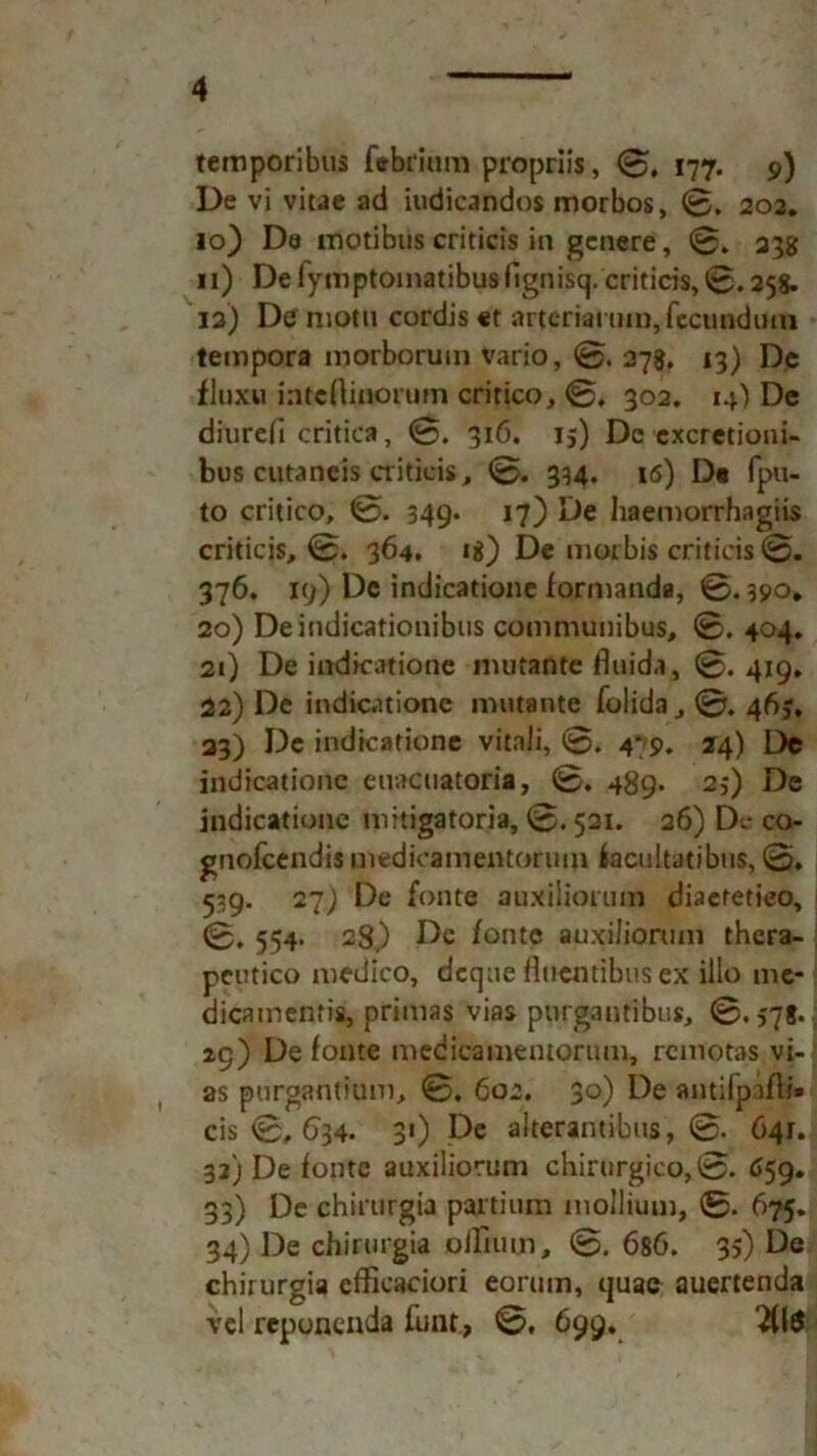 temporibus febrium propriis, 0, 177. 9) De vi vitae ad iudicandos morbos, 0. 202. 10} Da motibtis criticis in genere, 0. 23g 11) Defymptomatibusfignisq. criticis, 0.258. 12) De motu cordis «t artcriaruin, fecundmn tempora morborum vario, 0. 278, 13) De fluxu inteAiiiorum critico, 0* 302, 14) De diurefi critica, 0. 316. 15) De cxcretioni- bus cutaneis criticis, 0. 394. iö) D« fpu- to critico, 0. 349. 17) De liaemorrhagiis criticis, 0. 364. «8) De morbis criticis 0. 376. 19) De indicatione formanda, 0.390* 20) Deindicationibus communibus, 0. 404, 21) De indicatione mutante fluida, 0. 419* 22) De indicatione mutante folida, 0. 463, 33) De indicatione vitaJi, 0. 479, 24) De indicatione euacuatoria, 0. 489. 23) De indicatione mitigatoria, 0.521. 26) Dt- co- gnofcendismedicamentorimi facultatibus, 0, 539. 27) De fonte auxiiiorum diaefetieo, 0. 554. 28) De fonte auxiiiorum thera- peutico medico, dcqtie fluentibus ex illo mc- dicamentis, primas vias plirgantibus, 0.578. 29) De fonte medicamentorum, remotas vi- as purgantium, 0, 602. 30) De autifpaffe* cis 0, 6^34- 3*) De alterantibus, 0. 641. 32) De fonte auxiiiorum chirurgico, 01 659. 33) De chirurgia partium mollium, 0. 675. 34) De chirurgia offium, 0. 686. 35) De chirurgia efficaciori eorum, quac auertenda vcl reponenda funt, 0, 699. 2(1$