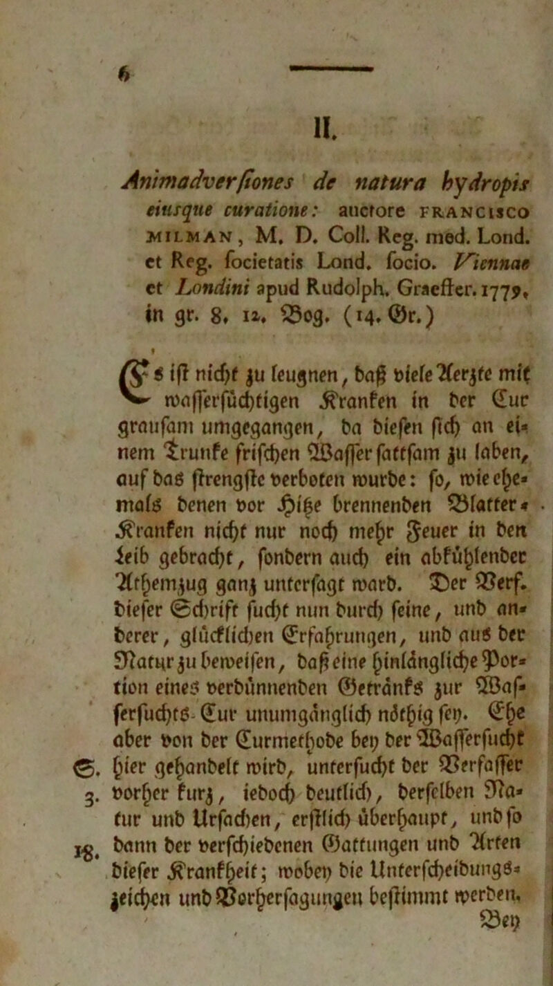 11 Ammadverfiones de natura bydropis eiusque curatione: auctore Francisco milman , M. D. Coli. Reg. med. Lond. ct Reg. focietatis Lond. focio. Vicnnae ct Londini apud Rudolph. Graefter. 1779» in gr. 8. n. S3og. (14, ©r.) * ßr < ifi ju leugnen, baß öiefe'Kerjte mft ^ n)nf]erfud)tigen ^ronfen in ber (Eur grmifam umgegangen, ba biefen ftcf> an ei» nem ‘trunfe frifct>en ^Lßaffer faftfam ju laben, auf bas firengflcverboten mürbe: fo, mieel^e« tnals benen t>or Spifye brennenben Blatter« • Traufen nicht nur nod) mef»r Jeuer in ben ieib gebracht, fonbern aud) ein abfü^tenbec 7(ff;em^ug ganj unterfagt marb. £)er 2?erf. biefer @d)rift fud;f nun burd; feine, unb an« berer, glucflidjen Erfahrungen, unb aus bet 3ftatur ju bemeifen, baßeine hinlänglichere» tion eine? t>erbünnenben ©etränfs jur 5öaf« ferfud;tö- (Eur unumgänglich näf^ig feij* aber bon ber (Eurmetf)obe bei; ber ©afferfudjt Qiev gehanbelt roirb, unterfud)t ber Q3erfaffer g. vorher furj, iebod; beutlid), berfclben ETia» für unbllrfadien, erßlid) überhaupt, unbfo i^# bann ber terfchiebenen ©aftungen unb Wirten biefer JTranf^etf; wobei; bie UnterfcheibungS* leiden unb QJerherfagungeu bejHmmt werben, 25ei;
