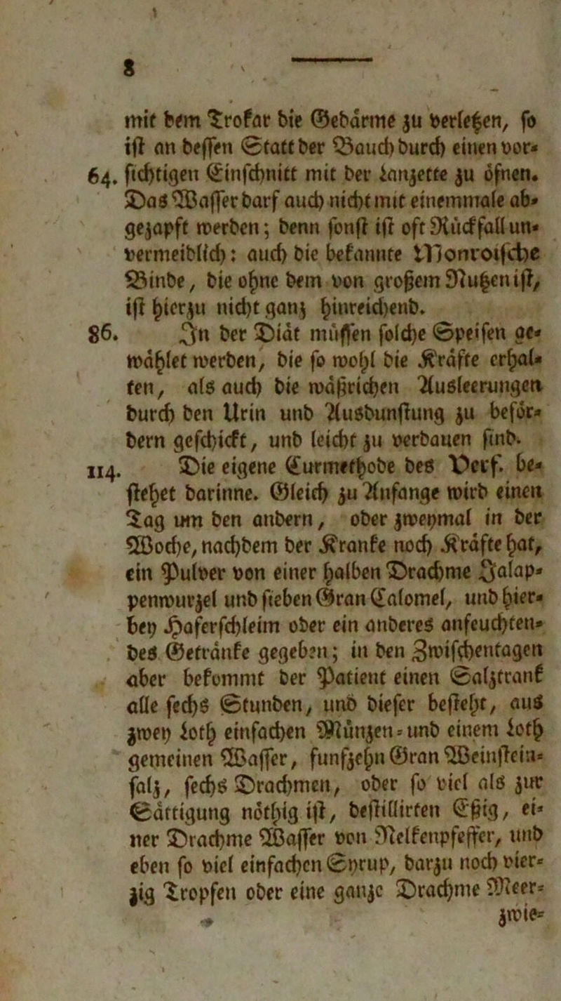 s \ mif bem trofar bie ©ebdrrne $u beriefen, fo ifl an beffeti 0taftber Q3aud)burcb einen »or- 64. ftebtigen ßinfebnitt mit bei- ianjette $u ofnen. 3}aS Gaffer barf aud) nid)timt einemmale ab» gezapft werben; benn fbtifl ifr oft 9tti<f fall un* »ermeiblld): aud) bie befannte Ulonvoifcbe 23inbe, bie »fnc bem von großem Sftufeniji, ifi ^icr^u nid)t gan$ f>inreid)enb. 86* ber tDidt muffen fold)e 0peifen ac» wählet werben, bie fo wol)l bie Kräfte erhal- ten, als aud) bie wdfwicben Ausleerungen burd) ben Urin unb AuSbunflung ju befdr» bern gcfd)icft, unb leiebt ju »erbauen fmb. 114. SDie eigene (£urmet|>obe bes Decf. be» flehet barinne. ©leid) ju Anfänge wirb einen tag um ben anbern, ober jwepmal in ber 5öod)e, naebbem ber ^ranfe nod) Grafte hat, ein $>ul»er »on einer halben £>rad)me $alap* penwurjel unbfieben©ran(£a(omel, unb fieo bet) Jj)aferfd)leim ober ein anberes anfeuebteu» beS ©etränfe gegeben; in ben 3mifd)entagen über befommt ber Patient einen 0al,$cran6 alle fed)S 0tunben, unb biefer befielet, aus $wet) ioth einfachen Stunden »unb einem ioth gemeinen Qßaffer, funfeepn ©ran QBeinjlein* fal$, fed)ö ^Drachmen, ober fo viel als jur Sättigung nötigt#/ beflillirten @'f«g/ *** «er 55rad)me Gaffer »on fftelfenpfeffer, unb eben fo »iel einfachen 0t>rup, barju noch vier* jig tropfen ober eine gaujc Drachme SUtcer^