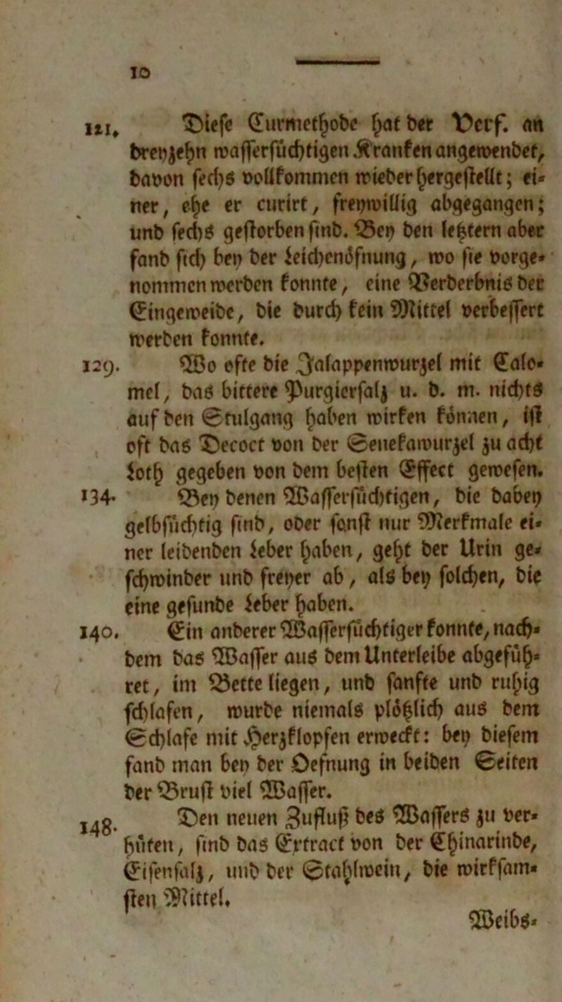 ui, ^iefc €umiet(jobt f;atber \)crf. an brepjefm wafferfudjtigen ÄYanfen angewenbef, bapon fed;S Poüfommcn wieberljergcjlellt; ei- ner, eite er curirt, freiwillig abgegangen; unb fed)S geflorbcn finb. ^5cr> bcn lefctern aber fanb ftd; ben ber feid;cni5fnung, wo fte berge» nommcn werben f onnte, eine QSerberbnis ber (Eingeweibe, bie burd) fein Mittel »erbeffere werben fonnte. 129. Qöo effe bie ^fltappfnrourjel mit Gtafo« mcl, bas bittere ^Purgierfalj u. b. m. nichts auf ben 0tulgatig haben wirfen Tonnen, ijl oft bas £)ecoct pon ber ©ettefttwurjel ju ad)t $otf) gegeben bon bem betfen Effect gewefen. >34* 53en benen ®affer|ud)tigen, bie habet; gelbfüd;tig fmb, ober fanjl nur 9Äerfmale ei- ner leibenben Jeber f;aben, gelte ber Urin ge* fcfywinber unb freier ab, als bet; folgen, bie eine gefitnbe ieber £aben. 140. 0n anberer®ajforfud)figerfonnte,nad;» bem bas ^Baffer aus bem Unterleibe abgefu£* ret, im $5etfe liegen, unb fanfte unb rufjig fd;(afen, würbe niemals pläflicf; aus bem <0d;lafe mit v^erjflopfen erweeft: bet; biefem fanb man ben ber Defnung in beiben ©eiten ber $5rufi Piel 2Baffer. 148. SD*n nei,en Swfluß beS Gaffers $u Per* ljufen, fmb bas <£rfracf bon ber Qfjinarinbe, Grifenfafy, uttb ber 0taf;lweittt bie wirffam* fteu Mittel. $Beibs*