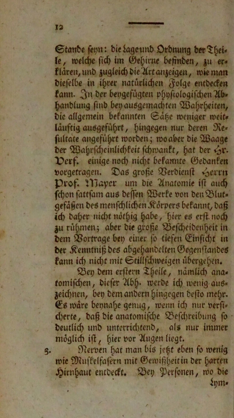 13 (Btanbe fepn: bieiogetmb Dehnung berget* \t, welche ftd> im ®ef;ime beftnben, |u er* fldren,unb jugleid) bie'ilrfaujeigen, wie man biefclbe in ihrer natürlichen $olge entbeefen fann. ^n &er bepgefügten phpfiologifcben Hb* ^önblung fmb bepausgemad)ten Wahrheiten, bic allgemein bekannten 0ä|e weniger weit* Iduftig angeführt, hin9e9*n nur beten iXe* fultate angeführt worben; wo aber bie Waage ber Wahrfd)cinlid)feit fd>n)anft, (jat ber Perf. einige nod) nid)t befarmte ©ebanfen »orgefragen. £>as gro^c QSerbienft i^emi ptof. iTJayct* um bie Anatomie ifl auch fd)on fattfair» aus beffen Werfe wen benSSluf* gefaben bes menfd)Iid)en Körpers befannf, baf? id) baher nicht nöf(jig hflbe, hier es erflnod) $u rühmen; aber bie grofje $3efd)eibenheit in bem Vorträge bep einer fo tiefen ©inftcht in ber ^enntnifj bes abgehanbelten ©egenffanbes fann id) nicht mit 0tillfdm>eigen übergehen, 53ep bem erjiern Xfyik, ndmlid) ana* tomifdjen, biefer 2lbh* werbe id) menig aus* jeidjnen, bep bem anbern hingegen befto mehr. (Es wäre bepnafpe genug, wenn id) nur nerfi* d)crte, bah bie anatoniifd)e 23efd)reibung fo beutlich unb untcrrid)tenb, als nur immer möglich ijl, hier »or klugen liegt. 5. Kerpen hat man bis jc|t eben fo wenig wie Wuffelfafern mit ©ewifiheitin ber horten Hirnhaut entbeeft, 23ep 9)erfonen, wo bie ipm»