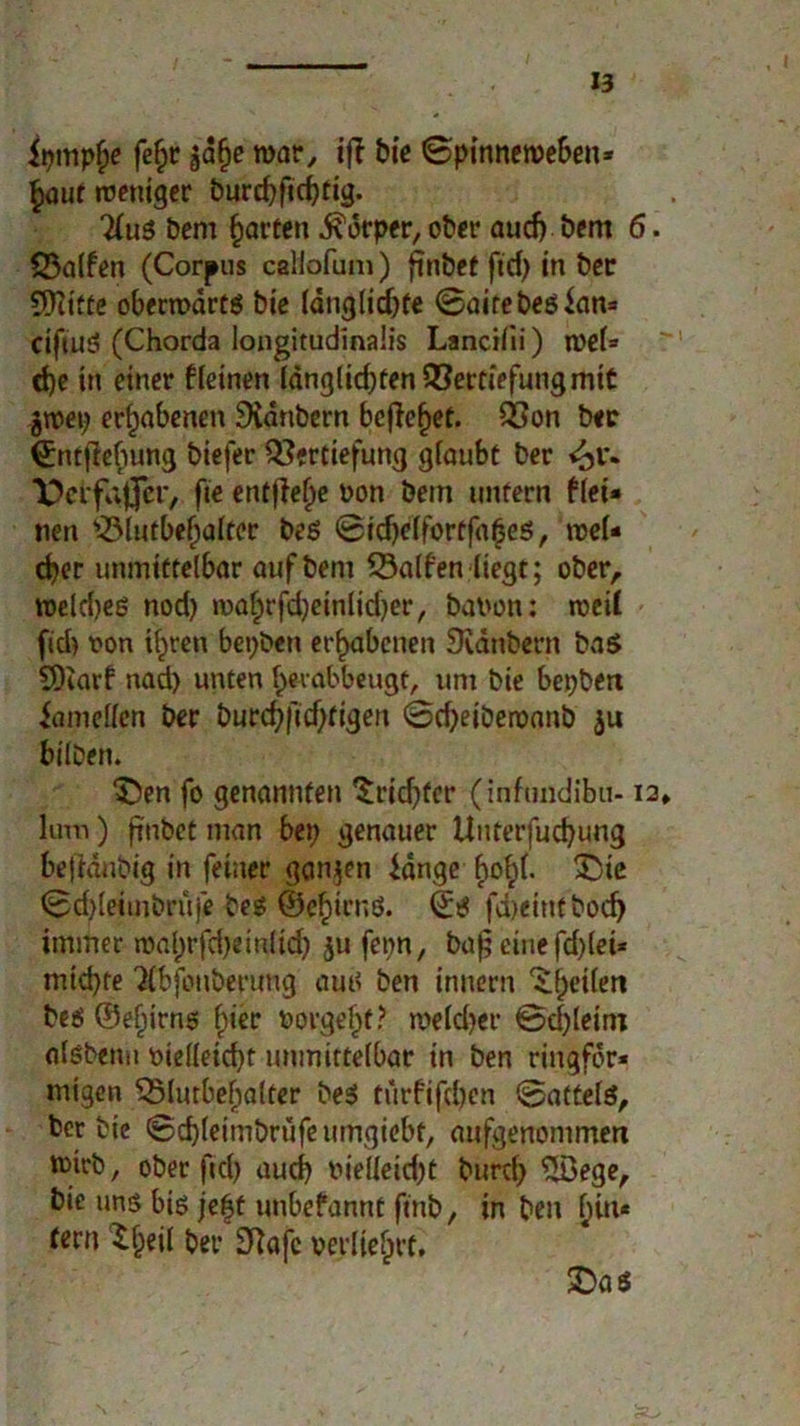 ipmpb« fefjr jd§c war, iß bie Spinneweben* ^aut weniger burd)fid)tig. Hu$ bem garten Körper, ober aud) bem 6. 33alfen (Corpus callofum) ftnbct fid> in ber 9)?ttte obenvdrts bie ldnglid)te ©aitebeslan* ctjüiS (Chorda longitudinaiis Lancilii) n>el* d)e in einer ileinen langlicbten Vertiefung mit gtvep erhabenen 9idnbem befielet. Von ber €:ntfM)ung biefer Vertiefung glaubt ber ft« entfiele Pon bem untern flei* nen Vlutbebalter bes ©idjelfortfabes, wel- cher unmittelbar auf bem Valfen liegt; ober, roeldjes nod) mafprfdjeinlidjer, bavon: weil fid) von i^ren bepben erhabenen Svanbern bas S)iarf nad) unten bevabbeugt, um bie bepben iamellen ber burd)ftd)tigen ©cfyetbervanb ju bilben. 3Den fo genannten ’Sridjfcr (inftmdibu-12» lum) ftnbct man bep genauer lluterfud)ung befidtibig in feiner ganzen lange bobb £>ie ©d)leiinbrüje bes ©ebirnö. ©S fdjeintbod) immer roal)rfd)einlicf) ju fepn, bafj eine fd)(ei* mid)te 'Xbfeuberuug aus ben innern ^heilen bes ©efiirns §iee vorgebf? meldjer 0d)leim alsbenu t>ielleid)t unmittelbar in ben ringfdr* migen Vlutbebalter beS turfifdjen ©attels, ber bic ©cbleimbrufeumgiebt, aufgenommen tmrb, ober fid) auch vielleicht burd) Slöege, bie uns bis je|t unbefannt fmb, in ben l)w* tern ^beil ber Sftafe verliebet. £>a s